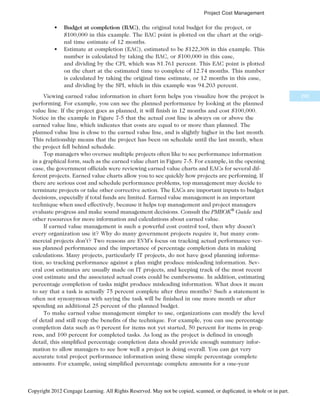 • Budget at completion (BAC), the original total budget for the project, or
$100,000 in this example. The BAC point is plotted on the chart at the origi-
nal time estimate of 12 months.
• Estimate at completion (EAC), estimated to be $122,308 in this example. This
number is calculated by taking the BAC, or $100,000 in this case,
and dividing by the CPI, which was 81.761 percent. This EAC point is plotted
on the chart at the estimated time to complete of 12.74 months. This number
is calculated by taking the original time estimate, or 12 months in this case,
and dividing by the SPI, which in this example was 94.203 percent.
Viewing earned value information in chart form helps you visualize how the project is
performing. For example, you can see the planned performance by looking at the planned
value line. If the project goes as planned, it will finish in 12 months and cost $100,000.
Notice in the example in Figure 7-5 that the actual cost line is always on or above the
earned value line, which indicates that costs are equal to or more than planned. The
planned value line is close to the earned value line, and is slightly higher in the last month.
This relationship means that the project has been on schedule until the last month, when
the project fell behind schedule.
Top managers who oversee multiple projects often like to see performance information
in a graphical form, such as the earned value chart in Figure 7-5. For example, in the opening
case, the government officials were reviewing earned value charts and EACs for several dif-
ferent projects. Earned value charts allow you to see quickly how projects are performing. If
there are serious cost and schedule performance problems, top management may decide to
terminate projects or take other corrective action. The EACs are important inputs to budget
decisions, especially if total funds are limited. Earned value management is an important
technique when used effectively, because it helps top management and project managers
evaluate progress and make sound management decisions. Consult the PMBOK®
Guide and
other resources for more information and calculations about earned value.
If earned value management is such a powerful cost control tool, then why doesn’t
every organization use it? Why do many government projects require it, but many com-
mercial projects don’t? Two reasons are EVM’s focus on tracking actual performance ver-
sus planned performance and the importance of percentage completion data in making
calculations. Many projects, particularly IT projects, do not have good planning informa-
tion, so tracking performance against a plan might produce misleading information. Sev-
eral cost estimates are usually made on IT projects, and keeping track of the most recent
cost estimate and the associated actual costs could be cumbersome. In addition, estimating
percentage completion of tasks might produce misleading information. What does it mean
to say that a task is actually 75 percent complete after three months? Such a statement is
often not synonymous with saying the task will be finished in one more month or after
spending an additional 25 percent of the planned budget.
To make earned value management simpler to use, organizations can modify the level
of detail and still reap the benefits of the technique. For example, you can use percentage
completion data such as 0 percent for items not yet started, 50 percent for items in prog-
ress, and 100 percent for completed tasks. As long as the project is defined in enough
detail, this simplified percentage completion data should provide enough summary infor-
mation to allow managers to see how well a project is doing overall. You can get very
accurate total project performance information using these simple percentage complete
amounts. For example, using simplified percentage complete amounts for a one-year
295
Project Cost Management
Copyright 2012 Cengage Learning. All Rights Reserved. May not be copied, scanned, or duplicated, in whole or in part.
 