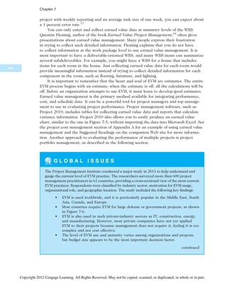 project with weekly reporting and an average task size of one week, you can expect about
a 1 percent error rate.17
You can only enter and collect earned value data at summary levels of the WBS.
Quentin Fleming, author of the book Earned Value Project Management,18
often gives
presentations about earned value management. Many people express their frustration
in trying to collect such detailed information. Fleming explains that you do not have
to collect information at the work package level to use earned value management. It is
most important to have a deliverable-oriented WBS, and many WBS items can summarize
several subdeliverables. For example, you might have a WBS for a house that includes
items for each room in the house. Just collecting earned value data for each room would
provide meaningful information instead of trying to collect detailed information for each
component in the room, such as flooring, furniture, and lighting.
It is important to remember that the heart and soul of EVM are estimates. The entire
EVM process begins with an estimate; when the estimate is off, all the calculations will be
off. Before an organization attempts to use EVM, it must learn to develop good estimates.
Earned value management is the primary method available for integrating performance,
cost, and schedule data. It can be a powerful tool for project managers and top manage-
ment to use in evaluating project performance. Project management software, such as
Project 2010, includes tables for collecting earned value data and reports that calculate
variance information. Project 2010 also allows you to easily produce an earned value
chart, similar to the one in Figure 7-5, without importing the data into Microsoft Excel. See
the project cost management section of Appendix A for an example of using earned value
management and the Suggested Readings on the companion Web site for more informa-
tion. Another approach to evaluating the performance of multiple projects is project
portfolio management, as described in the following section.
G L O B A L I S S U E S
The Project Management Institute conducted a major study in 2011 to help understand and
gauge the current level of EVM practice. The researchers surveyed more than 600 project
management practitioners in 61 countries, providing a cross-sectional view of the most current
EVM practices. Respondents were classified by industry sector, motivation for EVM usage,
organizational role, and geographic location. The study included the following key findings:
• EVM is used worldwide, and it is particularly popular in the Middle East, South
Asia, Canada, and Europe.
• Most countries require EVM for large defense or government projects, as shown
in Figure 7-6.
• EVM is also used in such private-industry sectors as IT, construction, energy,
and manufacturing. However, most private companies have not yet applied
EVM to their projects because management does not require it, feeling it is too
complex and not cost effective.
• The level of EVM use and maturity varies among organizations and projects,
but budget size appears to be the most important decision factor.
continued
296
Chapter 7
Copyright 2012 Cengage Learning. All Rights Reserved. May not be copied, scanned, or duplicated, in whole or in part.
 