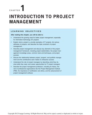 C H A P T E R 1
INTRODUCTION TO PROJECT
MANAGEMENT
L E A R N I N G O B J E C T I V E S
After reading this chapter, you will be able to:
• Understand the growing need for better project management, especially
for information technology (IT) projects
• Explain what a project is, provide examples of IT projects, list various
attributes of projects, and describe the triple constraint of project
management
• Describe project management and discuss key elements of the project
management framework, including project stakeholders, the project man-
agement knowledge areas, common tools and techniques, and project
success
• Discuss the relationship between project, program, and portfolio manage-
ment and the contributions each makes to enterprise success
• Understand the role of project managers by describing what they do,
what skills they need, and career opportunities for IT project managers
• Describe the project management profession, including its history, the
role of professional organizations like the Project Management Institute
(PMI), the importance of certification and ethics, and the advancement of
project management software
Copyright 2012 Cengage Learning. All Rights Reserved. May not be copied, scanned, or duplicated, in whole or in part.
 