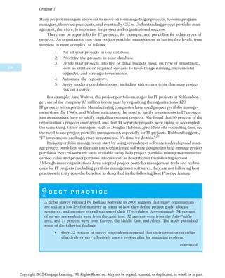 Many project managers also want to move on to manage larger projects, become program
managers, then vice presidents, and eventually CEOs. Understanding project portfolio man-
agement, therefore, is important for project and organizational success.
There can be a portfolio for IT projects, for example, and portfolios for other types of
projects. An organization can view project portfolio management as having five levels, from
simplest to most complex, as follows:
1. Put all your projects in one database.
2. Prioritize the projects in your database.
3. Divide your projects into two or three budgets based on type of investment,
such as utilities or required systems to keep things running, incremental
upgrades, and strategic investments.
4. Automate the repository.
5. Apply modern portfolio theory, including risk-return tools that map project
risk on a curve.
For example, Jane Walton, the project portfolio manager for IT projects at Schlumber-
ger, saved the company $3 million in one year by organizing the organization’s 120
IT projects into a portfolio. Manufacturing companies have used project portfolio manage-
ment since the 1960s, and Walton anticipated the need to justify investments in IT projects
just as managers have to justify capital investment projects. She found that 80 percent of the
organization’s projects overlapped, and that 14 separate projects were trying to accomplish
the same thing. Other managers, such as Douglas Hubbard, president of a consulting firm, see
the need to use project portfolio management, especially for IT projects. Hubbard suggests,
“IT investments are huge, risky investments. It’s time we do this.”20
Project portfolio managers can start by using spreadsheet software to develop and man-
age project portfolios, or they can use sophisticated software designed to help manage project
portfolios. Several software tools available today help project portfolio managers summarize
earned value and project portfolio information, as described in the following section.
Although many organizations have adopted project portfolio management tools and techni-
ques for IT projects (including portfolio management software), they are not following best
practices to truly reap the benefits, as described in the following Best Practice feature.
B E S T P R A C T I C E
A global survey released by Borland Software in 2006 suggests that many organizations
are still at a low level of maturity in terms of how they define project goals, allocate
resources, and measure overall success of their IT portfolios. Approximately 54 percent
of survey respondents were from the Americas, 32 percent were from the Asia-Pacific
area, and 14 percent were from Europe, the Middle East, and Africa. The study published
some of the following findings:
• Only 22 percent of survey respondents reported that their organization either
effectively or very effectively uses a project plan for managing projects.
continued
298
Chapter 7
Copyright 2012 Cengage Learning. All Rights Reserved. May not be copied, scanned, or duplicated, in whole or in part.
 