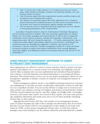 • Only 17 percent have either rigorous or very rigorous processes for project
plans, which include developing a baseline and estimating schedule, cost, and
business impact of projects.
• Only 20 percent agreed that their organizations monitor portfolio progress and
coordinate across interdependent projects.
• The majority of respondents agreed that their organization has no business
impact assessment for completed projects, and that success is measured only at
the project level, based on performance against schedule and budget.
• Just two percent of survey respondents felt their organization was very effective
at measuring performance of the overall portfolio.
According to Branndon Stewart, director of Information Technology Management
and Governance products at Borland, “The most successful organizations are taking a
holistic view of focusing, managing, and measuring their IT efforts with an integrated
combination of best practice processes, training and technology. Unfortunately, most
organizations today still aren’t taking this approach. … IT leaders understand the value of
a balanced portfolio aligned with business objectives, but most lack a well-defined and
consistent process for managing the origination, evaluation, and execution of IT
investments.” Stewart continued, “Portfolio management enables IT to make fact-based
investment decisions in unison with business stakeholders, thus ensuring alignment,
improving visibility, and shifting the burden of investment decisions from the CIO to all
stakeholders.”21
USING PROJECT MANAGEMENT SOFTWARE TO ASSIST
IN PROJECT COST MANAGEMENT
Most organizations use software to assist in various activities related to project cost man-
agement. Spreadsheets are a common tool for cost estimating, cost budgeting, and cost
control. Many companies also use more sophisticated and centralized financial applica-
tions software to provide important cost-related information to accounting and finance
personnel. This section focuses on how you can use project management software in cost
management. Appendix A includes a section on using the cost management features in
Project 2010.
Project management software can be a very helpful tool during each process of project
cost management. It can help you study overall project information or focus on tasks that
are over a specified cost limit. You can use the software to assign costs to resources and
tasks, prepare cost estimates, develop cost budgets, and monitor cost performance. Project
2010 has several standard cost reports: cash flow, budget, over-budget tasks, over-budget
resources, and earned value reports. For several of these reports, you must enter percent-
age completion information and actual costs, just as you do when manually calculating
earned value or other analyses.
Although Microsoft Project 2010 has a fair number of cost management features,
many IT project managers use other tools to manage cost information; they do not know
that they can use Project 2010 for cost management or they simply do not track costs
based on a WBS, as most project management software does. As with most software
packages, users need training to use the software effectively and understand the available
299
Project Cost Management
Copyright 2012 Cengage Learning. All Rights Reserved. May not be copied, scanned, or duplicated, in whole or in part.
 