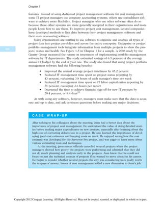 features. Instead of using dedicated project management software for cost management,
some IT project managers use company accounting systems; others use spreadsheet soft-
ware to achieve more flexibility. Project managers who use other software often do so
because these other systems are more generally accepted in their organizations and more
people know how to use them. To improve project cost management, several companies
have developed methods to link data between their project management software and
their main accounting software.
Many organizations are starting to use software to organize and analyze all types of
project data into project portfolios and across the entire enterprise. Enterprise or project
portfolio management tools integrate information from multiple projects to show the pro-
jects’ status and health. See Figure 1-5 in Chapter 1 for a sample. A 2008 study by the
Gantry Group measured the return on investment of implementing portfolio management
software by IT departments. The study estimated savings of 6.5 percent of the average
annual IT budget by the end of year one. The study also found that using project portfolio
management software had the following benefits:
• Improved the annual average project timeliness by 45.2 percent
• Reduced IT management time spent on project status reporting by
43 percent, reclaiming 3.8 hours of each manager’s time per week
• Reduced IT management time spent on IT labor capitalization reporting by
55 percent, recouping 3.6 hours per report
• Decreased the time to achieve financial sign-off for new IT projects by
20.4 percent, or 8.4 days22
As with using any software, however, managers must make sure that the data is accu-
rate and up to date, and ask pertinent questions before making any major decisions.
C A S E W R A P - U P
After talking to his colleagues about the meeting, Juan had a better idea about the
importance of project cost management. He understood the value of doing detailed stud-
ies before making major expenditures on new projects, especially after learning about the
high cost of correcting defects late in a project. He also learned the importance of devel-
oping good cost estimates and keeping costs on track. He enjoyed seeing how the cost
estimate was developed for the Surveyor Pro project, and was eager to learn more about
various estimating tools and techniques.
At the meeting, government officials cancelled several projects when the project
managers showed how poorly the projects were performing and admitted that they did
not do much planning and analysis early in the projects. Juan knew that he could not
focus on just the technical aspects of projects if he wanted to move ahead in his career.
He began to wonder whether several projects the city was considering were really worth
the taxpayers’ money. Issues of cost management added a new dimension to Juan’s job.
300
Chapter 7
Copyright 2012 Cengage Learning. All Rights Reserved. May not be copied, scanned, or duplicated, in whole or in part.
 