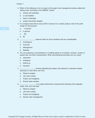 3. Which of the following is not an output of the project cost management process called esti-
mating costs, according to the PMBOK® Guide?
a. activity cost estimates
b. a cost baseline
c. basis of estimates
d. project documents updates
4. If a company loses $5 for every $100 in revenue for a certain product, what is the profit
margin for that product?
a. 5 percent
b. 5 percent
c. $5
d. $5
5. _________________ reserves allow for future situations that are unpredictable.
a. Contingency
b. Financial
c. Management
d. Baseline
6. You are preparing a cost estimate for a building based on its location, purpose, number of
square feet, and other characteristics. What cost-estimating technique are you using?
a. parametric
b. analogous
c. bottom-up
d. top-down
7. _________________ involves allocating the project cost estimate to individual material
resources or work items over time.
a. Reserve analysis
b. Life cycle costing
c. Project cost budgeting
d. Earned value analysis
8. __________________ is a project performance measurement technique that integrates
scope, time, and cost data.
a. Reserve analysis
b. Life cycle costing
c. Project cost budgeting
d. Earned value management
302
Chapter 7
Copyright 2012 Cengage Learning. All Rights Reserved. May not be copied, scanned, or duplicated, in whole or in part.
 
