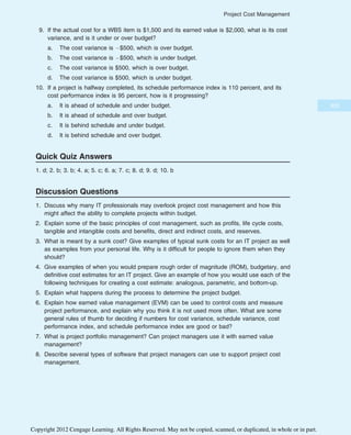 9. If the actual cost for a WBS item is $1,500 and its earned value is $2,000, what is its cost
variance, and is it under or over budget?
a. The cost variance is $500, which is over budget.
b. The cost variance is $500, which is under budget.
c. The cost variance is $500, which is over budget.
d. The cost variance is $500, which is under budget.
10. If a project is halfway completed, its schedule performance index is 110 percent, and its
cost performance index is 95 percent, how is it progressing?
a. It is ahead of schedule and under budget.
b. It is ahead of schedule and over budget.
c. It is behind schedule and under budget.
d. It is behind schedule and over budget.
Quick Quiz Answers
1. d; 2. b; 3. b; 4. a; 5. c; 6. a; 7. c; 8. d; 9. d; 10. b
Discussion Questions
1. Discuss why many IT professionals may overlook project cost management and how this
might affect the ability to complete projects within budget.
2. Explain some of the basic principles of cost management, such as profits, life cycle costs,
tangible and intangible costs and benefits, direct and indirect costs, and reserves.
3. What is meant by a sunk cost? Give examples of typical sunk costs for an IT project as well
as examples from your personal life. Why is it difficult for people to ignore them when they
should?
4. Give examples of when you would prepare rough order of magnitude (ROM), budgetary, and
definitive cost estimates for an IT project. Give an example of how you would use each of the
following techniques for creating a cost estimate: analogous, parametric, and bottom-up.
5. Explain what happens during the process to determine the project budget.
6. Explain how earned value management (EVM) can be used to control costs and measure
project performance, and explain why you think it is not used more often. What are some
general rules of thumb for deciding if numbers for cost variance, schedule variance, cost
performance index, and schedule performance index are good or bad?
7. What is project portfolio management? Can project managers use it with earned value
management?
8. Describe several types of software that project managers can use to support project cost
management.
303
Project Cost Management
Copyright 2012 Cengage Learning. All Rights Reserved. May not be copied, scanned, or duplicated, in whole or in part.
 