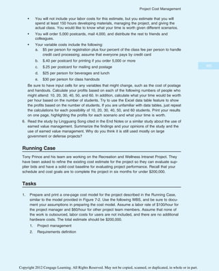 • You will not include your labor costs for this estimate, but you estimate that you will
spend at least 150 hours developing materials, managing the project, and giving the
actual class. You would like to know what your time is worth given different scenarios.
• You will order 5,000 postcards, mail 4,000, and distribute the rest to friends and
colleagues.
• Your variable costs include the following:
a. $5 per person for registration plus four percent of the class fee per person to handle
credit card processing; assume that everyone pays by credit card
b. $.40 per postcard for printing if you order 5,000 or more
c. $.25 per postcard for mailing and postage
d. $25 per person for beverages and lunch
e. $30 per person for class handouts
Be sure to have input cells for any variables that might change, such as the cost of postage
and handouts. Calculate your profits based on each of the following numbers of people who
might attend: 10, 20, 30, 40, 50, and 60. In addition, calculate what your time would be worth
per hour based on the number of students. Try to use the Excel data table feature to show
the profits based on the number of students. If you are unfamiliar with data tables, just repeat
the calculations for each possibility of 10, 20, 30, 40, 50, and 60 students. Print your results
on one page, highlighting the profits for each scenario and what your time is worth.
6. Read the study by Lingguang Song cited in the End Notes or a similar study about the use of
earned value management. Summarize the findings and your opinions of the study and the
use of earned value management. Why do you think it is still used mostly on large
government or defense projects?
Running Case
Tony Prince and his team are working on the Recreation and Wellness Intranet Project. They
have been asked to refine the existing cost estimate for the project so they can evaluate sup-
plier bids and have a solid cost baseline for evaluating project performance. Recall that your
schedule and cost goals are to complete the project in six months for under $200,000.
Tasks
1. Prepare and print a one-page cost model for the project described in the Running Case,
similar to the model provided in Figure 7-2. Use the following WBS, and be sure to docu-
ment your assumptions in preparing the cost model. Assume a labor rate of $100/hour for
the project manager and $60/hour for other project team members. Assume that none of
the work is outsourced, labor costs for users are not included, and there are no additional
hardware costs. The total estimate should be $200,000.
1. Project management
2. Requirements definition
305
Project Cost Management
Copyright 2012 Cengage Learning. All Rights Reserved. May not be copied, scanned, or duplicated, in whole or in part.
 
