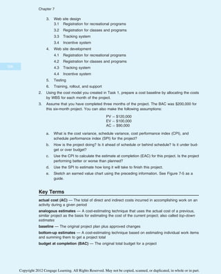 3. Web site design
3.1 Registration for recreational programs
3.2 Registration for classes and programs
3.3 Tracking system
3.4 Incentive system
4. Web site development
4.1 Registration for recreational programs
4.2 Registration for classes and programs
4.3 Tracking system
4.4 Incentive system
5. Testing
6. Training, rollout, and support
2. Using the cost model you created in Task 1, prepare a cost baseline by allocating the costs
by WBS for each month of the project.
3. Assume that you have completed three months of the project. The BAC was $200,000 for
this six-month project. You can also make the following assumptions:
PV ¼ $120,000
EV ¼ $100,000
AC ¼ $90,000
a. What is the cost variance, schedule variance, cost performance index (CPI), and
schedule performance index (SPI) for the project?
b. How is the project doing? Is it ahead of schedule or behind schedule? Is it under bud-
get or over budget?
c. Use the CPI to calculate the estimate at completion (EAC) for this project. Is the project
performing better or worse than planned?
d. Use the SPI to estimate how long it will take to finish this project.
e. Sketch an earned value chart using the preceding information. See Figure 7-5 as a
guide.
Key Terms
actual cost (AC) — The total of direct and indirect costs incurred in accomplishing work on an
activity during a given period
analogous estimates — A cost-estimating technique that uses the actual cost of a previous,
similar project as the basis for estimating the cost of the current project; also called top-down
estimates
baseline — The original project plan plus approved changes
bottom-up estimates — A cost-estimating technique based on estimating individual work items
and summing them to get a project total
budget at completion (BAC) — The original total budget for a project
306
Chapter 7
Copyright 2012 Cengage Learning. All Rights Reserved. May not be copied, scanned, or duplicated, in whole or in part.
 