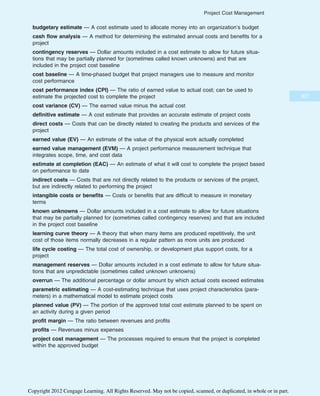 budgetary estimate — A cost estimate used to allocate money into an organization’s budget
cash flow analysis — A method for determining the estimated annual costs and benefits for a
project
contingency reserves — Dollar amounts included in a cost estimate to allow for future situa-
tions that may be partially planned for (sometimes called known unknowns) and that are
included in the project cost baseline
cost baseline — A time-phased budget that project managers use to measure and monitor
cost performance
cost performance index (CPI) — The ratio of earned value to actual cost; can be used to
estimate the projected cost to complete the project
cost variance (CV) — The earned value minus the actual cost
definitive estimate — A cost estimate that provides an accurate estimate of project costs
direct costs — Costs that can be directly related to creating the products and services of the
project
earned value (EV) — An estimate of the value of the physical work actually completed
earned value management (EVM) — A project performance measurement technique that
integrates scope, time, and cost data
estimate at completion (EAC) — An estimate of what it will cost to complete the project based
on performance to date
indirect costs — Costs that are not directly related to the products or services of the project,
but are indirectly related to performing the project
intangible costs or benefits — Costs or benefits that are difficult to measure in monetary
terms
known unknowns — Dollar amounts included in a cost estimate to allow for future situations
that may be partially planned for (sometimes called contingency reserves) and that are included
in the project cost baseline
learning curve theory — A theory that when many items are produced repetitively, the unit
cost of those items normally decreases in a regular pattern as more units are produced
life cycle costing — The total cost of ownership, or development plus support costs, for a
project
management reserves — Dollar amounts included in a cost estimate to allow for future situa-
tions that are unpredictable (sometimes called unknown unknowns)
overrun — The additional percentage or dollar amount by which actual costs exceed estimates
parametric estimating — A cost-estimating technique that uses project characteristics (para-
meters) in a mathematical model to estimate project costs
planned value (PV) — The portion of the approved total cost estimate planned to be spent on
an activity during a given period
profit margin — The ratio between revenues and profits
profits — Revenues minus expenses
project cost management — The processes required to ensure that the project is completed
within the approved budget
307
Project Cost Management
Copyright 2012 Cengage Learning. All Rights Reserved. May not be copied, scanned, or duplicated, in whole or in part.
 