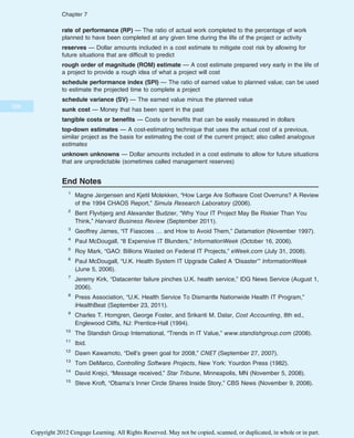 rate of performance (RP) — The ratio of actual work completed to the percentage of work
planned to have been completed at any given time during the life of the project or activity
reserves — Dollar amounts included in a cost estimate to mitigate cost risk by allowing for
future situations that are difficult to predict
rough order of magnitude (ROM) estimate — A cost estimate prepared very early in the life of
a project to provide a rough idea of what a project will cost
schedule performance index (SPI) — The ratio of earned value to planned value; can be used
to estimate the projected time to complete a project
schedule variance (SV) — The earned value minus the planned value
sunk cost — Money that has been spent in the past
tangible costs or benefits — Costs or benefits that can be easily measured in dollars
top-down estimates — A cost-estimating technique that uses the actual cost of a previous,
similar project as the basis for estimating the cost of the current project; also called analogous
estimates
unknown unknowns — Dollar amounts included in a cost estimate to allow for future situations
that are unpredictable (sometimes called management reserves)
End Notes
1
Magne Jørgensen and Kjetil Moløkken, “How Large Are Software Cost Overruns? A Review
of the 1994 CHAOS Report,” Simula Research Laboratory (2006).
2
Bent Flyvbjerg and Alexander Budzier, “Why Your IT Project May Be Riskier Than You
Think,” Harvard Business Review (September 2011).
3
Geoffrey James, “IT Fiascoes … and How to Avoid Them,” Datamation (November 1997).
4
Paul McDougall, “8 Expensive IT Blunders,” InformationWeek (October 16, 2006).
5
Roy Mark, “GAO: Billions Wasted on Federal IT Projects,” eWeek.com (July 31, 2008).
6
Paul McDougall, “U.K. Health System IT Upgrade Called A ‘Disaster’” InformationWeek
(June 5, 2006).
7
Jeremy Kirk, “Datacenter failure pinches U.K. health service,” IDG News Service (August 1,
2006).
8
Press Association, “U.K. Health Service To Dismantle Nationwide Health IT Program,”
iHealthBeat (September 23, 2011).
9
Charles T. Horngren, George Foster, and Srikanti M. Datar, Cost Accounting, 8th ed.,
Englewood Cliffs, NJ: Prentice-Hall (1994).
10
The Standish Group International, “Trends in IT Value,” www.standishgroup.com (2008).
11
Ibid.
12
Dawn Kawamoto, “Dell’s green goal for 2008,” CNET (September 27, 2007).
13
Tom DeMarco, Controlling Software Projects, New York: Yourdon Press (1982).
14
David Krejci, “Message received,” Star Tribune, Minneapolis, MN (November 5, 2008).
15
Steve Kroft, “Obama’s Inner Circle Shares Inside Story,” CBS News (November 9, 2008).
308
Chapter 7
Copyright 2012 Cengage Learning. All Rights Reserved. May not be copied, scanned, or duplicated, in whole or in part.
 