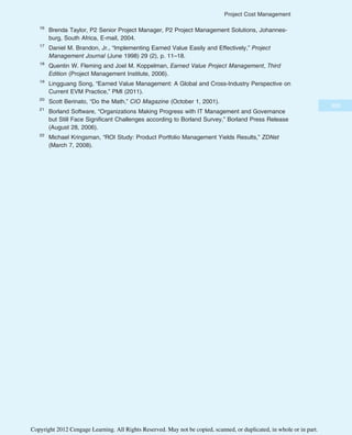 16
Brenda Taylor, P2 Senior Project Manager, P2 Project Management Solutions, Johannes-
burg, South Africa, E-mail, 2004.
17
Daniel M. Brandon, Jr., “Implementing Earned Value Easily and Effectively,” Project
Management Journal (June 1998) 29 (2), p. 11–18.
18
Quentin W. Fleming and Joel M. Koppelman, Earned Value Project Management, Third
Edition (Project Management Institute, 2006).
19
Lingguang Song, “Earned Value Management: A Global and Cross-Industry Perspective on
Current EVM Practice,” PMI (2011).
20
Scott Berinato, “Do the Math,” CIO Magazine (October 1, 2001).
21
Borland Software, “Organizations Making Progress with IT Management and Governance
but Still Face Significant Challenges according to Borland Survey,” Borland Press Release
(August 28, 2006).
22
Michael Kringsman, “ROI Study: Product Portfolio Management Yields Results,” ZDNet
(March 7, 2008).
309
Project Cost Management
Copyright 2012 Cengage Learning. All Rights Reserved. May not be copied, scanned, or duplicated, in whole or in part.
 