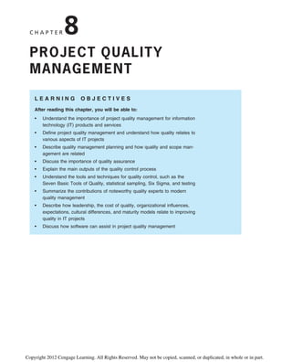 C H A P T E R 8
PROJECT QUALITY
MANAGEMENT
L E A R N I N G O B J E C T I V E S
After reading this chapter, you will be able to:
• Understand the importance of project quality management for information
technology (IT) products and services
• Define project quality management and understand how quality relates to
various aspects of IT projects
• Describe quality management planning and how quality and scope man-
agement are related
• Discuss the importance of quality assurance
• Explain the main outputs of the quality control process
• Understand the tools and techniques for quality control, such as the
Seven Basic Tools of Quality, statistical sampling, Six Sigma, and testing
• Summarize the contributions of noteworthy quality experts to modern
quality management
• Describe how leadership, the cost of quality, organizational influences,
expectations, cultural differences, and maturity models relate to improving
quality in IT projects
• Discuss how software can assist in project quality management
Copyright 2012 Cengage Learning. All Rights Reserved. May not be copied, scanned, or duplicated, in whole or in part.
 