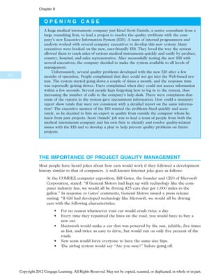 O P E N I N G C A S E
A large medical instruments company just hired Scott Daniels, a senior consultant from a
large consulting firm, to lead a project to resolve the quality problems with the com-
pany’s new Executive Information System (EIS). A team of internal programmers and
analysts worked with several company executives to develop this new system. Many
executives were hooked on the new, user-friendly EIS. They loved the way the system
allowed them to track sales of various medical instruments quickly and easily by product,
country, hospital, and sales representative. After successfully testing the new EIS with
several executives, the company decided to make the system available to all levels of
management.
Unfortunately, several quality problems developed with the new EIS after a few
months of operation. People complained that they could not get into the Web-based sys-
tem. The system started going down a couple of times a month, and the response time
was reportedly getting slower. Users complained when they could not access information
within a few seconds. Several people kept forgetting how to log in to the system, thus
increasing the number of calls to the company’s help desk. There were complaints that
some of the reports in the system gave inconsistent information. How could a summary
report show totals that were not consistent with a detailed report on the same informa-
tion? The executive sponsor of the EIS wanted the problems fixed quickly and accu-
rately, so he decided to hire an expert in quality from outside the company whom he
knew from past projects. Scott Daniels’ job was to lead a team of people from both the
medical instruments company and his own firm to identify and resolve quality-related
issues with the EIS and to develop a plan to help prevent quality problems on future
projects.
THE IMPORTANCE OF PROJECT QUALITY MANAGEMENT
Most people have heard jokes about how cars would work if they followed a development
history similar to that of computers. A well-known Internet joke goes as follows:
At the COMDEX computer exposition, Bill Gates, the founder and CEO of Microsoft
Corporation, stated: “If General Motors had kept up with technology like the com-
puter industry has, we would all be driving $25 cars that got 1,000 miles to the
gallon.” In response to Gates’ comments, General Motors issued a press release
stating: “If GM had developed technology like Microsoft, we would all be driving
cars with the following characteristics:
• For no reason whatsoever your car would crash twice a day.
• Every time they repainted the lines on the road, you would have to buy a
new car.
• Macintosh would make a car that was powered by the sun, reliable, five times
as fast, and twice as easy to drive, but would run on only five percent of the
roads.
• New seats would force everyone to have the same size hips.
• The airbag system would say “Are you sure?” before going off.
312
Chapter 8
Copyright 2012 Cengage Learning. All Rights Reserved. May not be copied, scanned, or duplicated, in whole or in part.
 