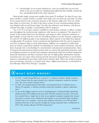• Occasionally, for no reason whatsoever, your car would lock you out and
refuse to let you in until you simultaneously lifted the door handle, turned the
key, and grabbed hold of the radio antenna.”1
Most people simply accept poor quality from many IT products. So what if your com-
puter crashes a couple of times a month? Just make sure you back up your data. So what
if you cannot log in to the corporate intranet or the Internet right now? Just try a little
later when it is less busy. So what if the latest version of your word-processing software
was shipped with several known bugs? You like the software’s new features, and all new
software has bugs. Is quality a real problem with IT projects?
Yes, it is! IT is not just a luxury available in some homes, schools, or offices. Compa-
nies throughout the world provide employees with access to computers. The majority of
people in the United States use the Internet, and usage in other countries continues to
grow rapidly. It took only five years for 50 million people to use the Internet compared to
25 years for 50 million people to use telephones. Many aspects of our daily lives depend
on high-quality IT products. Food is produced and distributed with the aid of computers;
cars have computer chips to track performance; children use computers to help them
learn in school; corporations depend on technology for many business functions; and mil-
lions of people rely on technology for entertainment and personal communications. Many
IT projects develop mission-critical systems that are used in life-and-death situations, such
as navigation systems on aircraft and computer components built into medical equipment.
Financial institutions and their customers also rely on high-quality information systems.
Customers get very upset when systems provide inaccurate financial data or reveal infor-
mation to unauthorized users that could lead to identity theft. When one of these systems
does not function correctly, it is much more than a slight inconvenience, as described in
the following “What Went Wrong?” examples.
W H A T W E N T W R O N G ?
• In 1981, a small timing difference caused by a computer program change created a
1-in-67 chance that the space shuttle’s five onboard computers would not synchro-
nize. The error caused a launch abort.2
• In 1986, two hospital patients died after receiving fatal doses of radiation from a
Therac 25 machine. A software problem caused the machine to ignore calibration
data.3
• In one of the biggest software errors in banking history, Chemical Bank mistakenly
deducted about $15 million from more than 100,000 customer accounts. The prob-
lem resulted from a single line of code in an updated computer program that caused
the bank to process every withdrawal and transfer at its automated teller machines
(ATMs) twice. For example, a person who withdrew $100 from an ATM had $200
deducted from his or her account, though the receipt indicated only a withdrawal of
$100. The mistake affected 150,000 transactions.4
continued
313
Project Quality Management
Copyright 2012 Cengage Learning. All Rights Reserved. May not be copied, scanned, or duplicated, in whole or in part.
 