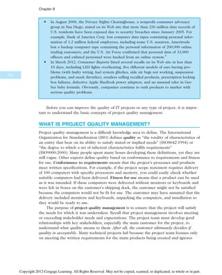 • In August 2008, the Privacy Rights Clearinghouse, a nonprofit consumer advocacy
group in San Diego, stated on its Web site that more than 236 million data records of
U.S. residents have been exposed due to security breaches since January 2005. For
example, Bank of America Corp. lost computer data tapes containing personal infor-
mation of 1.2 million federal employees, including some U.S. senators; Ameritrade
lost a backup computer tape containing the personal information of 200,000 online
trading customers; and the U.S. Air Force confirmed that personal data of 33,000
officers and enlisted personnel were hacked from an online system.5
• In March 2012, Consumer Reports listed several recalls on its Web site in less than
10 days, including LED lights overheating, five different models of cars having pro-
blems (with faulty wiring, fuel system glitches, side air bags not working, suspension
problems, and stuck throttles), retailers selling recalled products, prescription locking
box failures, defective Apple MacBook power adapters, and an unusual odor in Ger-
ber baby formula. Obviously, companies continue to rush products to market with
serious quality problems.
Before you can improve the quality of IT projects or any type of project, it is impor-
tant to understand the basic concepts of project quality management.
WHAT IS PROJECT QUALITY MANAGEMENT?
Project quality management is a difficult knowledge area to define. The International
Organization for Standardization (ISO) defines quality as “the totality of characteristics of
an entity that bear on its ability to satisfy stated or implied needs” (ISO8042:1994) or
“the degree to which a set of inherent characteristics fulfils requirements”
(ISO9000:2000). Many people spent many hours developing these definitions, yet they are
still vague. Other experts define quality based on conformance to requirements and fitness
for use. Conformance to requirements means that the project’s processes and products
meet written specifications. For example, if the project scope statement requires delivery
of 100 computers with specific processors and memory, you could easily check whether
suitable computers had been delivered. Fitness for use means that a product can be used
as it was intended. If these computers were delivered without monitors or keyboards and
were left in boxes on the customer’s shipping dock, the customer might not be satisfied
because the computers would not be fit for use. The customer may have assumed that the
delivery included monitors and keyboards, unpacking the computers, and installation so
they would be ready to use.
The purpose of project quality management is to ensure that the project will satisfy
the needs for which it was undertaken. Recall that project management involves meeting
or exceeding stakeholder needs and expectations. The project team must develop good
relationships with key stakeholders, especially the main customer for the project, to
understand what quality means to them. After all, the customer ultimately decides if
quality is acceptable. Many technical projects fail because the project team focuses only
on meeting the written requirements for the main products being created and ignores
314
Chapter 8
Copyright 2012 Cengage Learning. All Rights Reserved. May not be copied, scanned, or duplicated, in whole or in part.
 