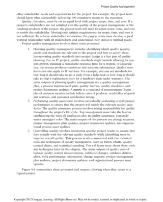 other stakeholder needs and expectations for the project. For example, the project team
should know what successfully delivering 100 computers means to the customer.
Quality, therefore, must be on an equal level with project scope, time, and cost. If a
project’s stakeholders are not satisfied with the quality of the project management or the
resulting products of the project, the project team will need to adjust scope, time, and cost
to satisfy the stakeholder. Meeting only written requirements for scope, time, and cost is
not sufficient. To achieve stakeholder satisfaction, the project team must develop a good
working relationship with all stakeholders and understand their stated or implied needs.
Project quality management involves three main processes:
1. Planning quality management includes identifying which quality require-
ments and standards are relevant to the project and how to satisfy them.
Incorporating quality standards into project design is a key part of quality
planning. For an IT project, quality standards might include allowing for sys-
tem growth, planning a reasonable response time for a system, or ensuring
that the system produces consistent and accurate information. Quality stan-
dards can also apply to IT services. For example, you can set standards for
how long it should take to get a reply from a help desk or how long it should
take to ship a replacement part for a hardware item under warranty. The
main outputs of planning quality management are a quality management
plan, a process improvement plan, quality metrics, quality checklists, and
project documents updates. A metric is a standard of measurement. Exam-
ples of common metrics include failure rates of products, availability of goods
and services, and customer satisfaction ratings.
2. Performing quality assurance involves periodically evaluating overall project
performance to ensure that the project will satisfy the relevant quality stan-
dards. The quality assurance process involves taking responsibility for quality
throughout the project’s life cycle. Top management must take the lead in
emphasizing the roles all employees play in quality assurance, especially
senior managers’ roles. The main outputs of this process are change requests,
project management plan updates, project documents updates, and organiza-
tional process asset updates.
3. Controlling quality involves monitoring specific project results to ensure that
they comply with the relevant quality standards while identifying ways to
improve overall quality. This process is often associated with the technical
tools and techniques of quality management, such as Pareto charts, quality
control charts, and statistical sampling. You will learn more about these tools
and techniques later in this chapter. The main outputs of quality control
include quality control measurements, validated changes, validated deliver-
ables, work performance information, change requests, project management
plan updates, project documents updates, and organizational process asset
updates.
Figure 8-1 summarizes these processes and outputs, showing when they occur in a
typical project.
315
Project Quality Management
Copyright 2012 Cengage Learning. All Rights Reserved. May not be copied, scanned, or duplicated, in whole or in part.
 