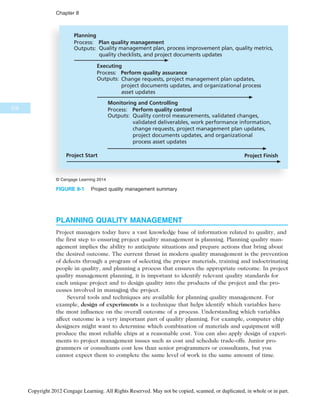 PLANNING QUALITY MANAGEMENT
Project managers today have a vast knowledge base of information related to quality, and
the first step to ensuring project quality management is planning. Planning quality man-
agement implies the ability to anticipate situations and prepare actions that bring about
the desired outcome. The current thrust in modern quality management is the prevention
of defects through a program of selecting the proper materials, training and indoctrinating
people in quality, and planning a process that ensures the appropriate outcome. In project
quality management planning, it is important to identify relevant quality standards for
each unique project and to design quality into the products of the project and the pro-
cesses involved in managing the project.
Several tools and techniques are available for planning quality management. For
example, design of experiments is a technique that helps identify which variables have
the most influence on the overall outcome of a process. Understanding which variables
affect outcome is a very important part of quality planning. For example, computer chip
designers might want to determine which combination of materials and equipment will
produce the most reliable chips at a reasonable cost. You can also apply design of experi-
ments to project management issues such as cost and schedule trade-offs. Junior pro-
grammers or consultants cost less than senior programmers or consultants, but you
cannot expect them to complete the same level of work in the same amount of time.
Planning
Process: Plan quality management
Outputs: Quality management plan, process improvement plan, quality metrics,
quality checklists, and project documents updates
Executing
Process: Perform quality assurance
Outputs: Change requests, project management plan updates,
project documents updates, and organizational process
asset updates
Monitoring and Controlling
Process: Perform quality control
Outputs: Quality control measurements, validated changes,
validated deliverables, work performance information,
change requests, project management plan updates,
project documents updates, and organizational
process asset updates
Project Start Project Finish
© Cengage Learning 2014
FIGURE 8-1 Project quality management summary
316
Chapter 8
Copyright 2012 Cengage Learning. All Rights Reserved. May not be copied, scanned, or duplicated, in whole or in part.
 