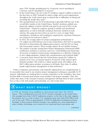 since 1996. Storage spending grew by 14 percent, server spending by
9 percent, and PC spending by 11 percent.1
• In the United States, the size of the IT workforce topped 4 million workers for
the first time in 2008. Demand for talent is high, and several organizations
throughout the world cannot grow as desired due to difficulties in hiring and
recruiting the people they need.2
• The unemployment rate for IT professionals is generally half the rate of the
overall labor market in the United States. Moody’s Analytics publicly pre-
dicted the addition of about 150,000 tech jobs by the end of 2011 in the
United States. “Fueled by explosive growth in mobile and cloud-based
applications, as well as federally mandated electronic medical records
reforms, this surge has been driven in part by a wave of Angry Birds,
smartphones, DropBoxes and compliance requirements. American businesses
are crying out for tech-savvy talent.”3
• In 2011, the average salary for project management professionals in
U.S. dollars was $105,000 per year in the United States, $139,497 in Australia,
$160,409 in Switzerland (the highest-paid country), and $23,207 in China
(the lowest-paid country). These average salaries do not include bonuses.4
• The number of people earning their Project Management Professional (PMP)
certification continues to increase each year. CareerBuilder.com found that
44 percent of employers listed project management as a skill they looked for
in new college graduates, behind only communication and technical skills.5
• A research report showed that the United States spends $2.3 trillion on
projects every year, an amount equal to 25 percent of the nation’s gross
domestic product. The world as a whole spends nearly $10 trillion of its
$40.7 trillion gross product on projects of all kinds. More than 16 million
people regard project management as their profession.6
Today’s companies, governments, and nonprofit organizations are recognizing that to
be successful, they need to use modern project management techniques, especially for IT
projects. Individuals are realizing that to remain competitive in the workplace, they must
develop skills to become good project team members and project managers. They also
realize that many of the concepts of project management will help them in their everyday
lives as they work with people and technology on a day-to-day basis.
W H A T W E N T W R O N G ?
In 1995, the Standish Group published an often-quoted study titled “The CHAOS
Report.” This consulting firm surveyed 365 IT executive managers in the United States
who managed more than 8,380 IT application projects. As the title of the study suggests,
the projects were in a state of chaos. U.S. companies spent more than $250 billion each
year in the early 1990s on approximately 175,000 IT application development projects.
Examples of these projects included creating a new database for a state department of
motor vehicles, developing a new system for car rental and hotel reservations, and
continued
3
Introduction to Project Management
Copyright 2012 Cengage Learning. All Rights Reserved. May not be copied, scanned, or duplicated, in whole or in part.
 