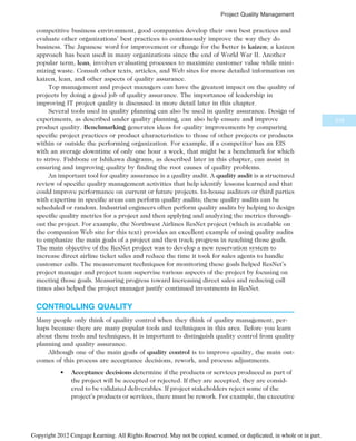 competitive business environment, good companies develop their own best practices and
evaluate other organizations’ best practices to continuously improve the way they do
business. The Japanese word for improvement or change for the better is kaizen; a kaizen
approach has been used in many organizations since the end of World War II. Another
popular term, lean, involves evaluating processes to maximize customer value while mini-
mizing waste. Consult other texts, articles, and Web sites for more detailed information on
kaizen, lean, and other aspects of quality assurance.
Top management and project managers can have the greatest impact on the quality of
projects by doing a good job of quality assurance. The importance of leadership in
improving IT project quality is discussed in more detail later in this chapter.
Several tools used in quality planning can also be used in quality assurance. Design of
experiments, as described under quality planning, can also help ensure and improve
product quality. Benchmarking generates ideas for quality improvements by comparing
specific project practices or product characteristics to those of other projects or products
within or outside the performing organization. For example, if a competitor has an EIS
with an average downtime of only one hour a week, that might be a benchmark for which
to strive. Fishbone or Ishikawa diagrams, as described later in this chapter, can assist in
ensuring and improving quality by finding the root causes of quality problems.
An important tool for quality assurance is a quality audit. A quality audit is a structured
review of specific quality management activities that help identify lessons learned and that
could improve performance on current or future projects. In-house auditors or third parties
with expertise in specific areas can perform quality audits; these quality audits can be
scheduled or random. Industrial engineers often perform quality audits by helping to design
specific quality metrics for a project and then applying and analyzing the metrics through-
out the project. For example, the Northwest Airlines ResNet project (which is available on
the companion Web site for this text) provides an excellent example of using quality audits
to emphasize the main goals of a project and then track progress in reaching those goals.
The main objective of the ResNet project was to develop a new reservation system to
increase direct airline ticket sales and reduce the time it took for sales agents to handle
customer calls. The measurement techniques for monitoring these goals helped ResNet’s
project manager and project team supervise various aspects of the project by focusing on
meeting those goals. Measuring progress toward increasing direct sales and reducing call
times also helped the project manager justify continued investments in ResNet.
CONTROLLING QUALITY
Many people only think of quality control when they think of quality management, per-
haps because there are many popular tools and techniques in this area. Before you learn
about these tools and techniques, it is important to distinguish quality control from quality
planning and quality assurance.
Although one of the main goals of quality control is to improve quality, the main out-
comes of this process are acceptance decisions, rework, and process adjustments.
• Acceptance decisions determine if the products or services produced as part of
the project will be accepted or rejected. If they are accepted, they are consid-
ered to be validated deliverables. If project stakeholders reject some of the
project’s products or services, there must be rework. For example, the executive
319
Project Quality Management
Copyright 2012 Cengage Learning. All Rights Reserved. May not be copied, scanned, or duplicated, in whole or in part.
 