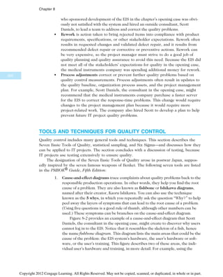 who sponsored development of the EIS in the chapter’s opening case was obvi-
ously not satisfied with the system and hired an outside consultant, Scott
Daniels, to lead a team to address and correct the quality problems.
• Rework is action taken to bring rejected items into compliance with product
requirements, specifications, or other stakeholder expectations. Rework often
results in requested changes and validated defect repair, and it results from
recommended defect repair or corrective or preventive actions. Rework can
be very expensive, so the project manager must strive to do a good job of
quality planning and quality assurance to avoid this need. Because the EIS did
not meet all of the stakeholders’ expectations for quality in the opening case,
the medical instruments company was spending additional money for rework.
• Process adjustments correct or prevent further quality problems based on
quality control measurements. Process adjustments often result in updates to
the quality baseline, organization process assets, and the project management
plan. For example, Scott Daniels, the consultant in the opening case, might
recommend that the medical instruments company purchase a faster server
for the EIS to correct the response-time problems. This change would require
changes to the project management plan because it would require more
project-related work. The company also hired Scott to develop a plan to help
prevent future IT project quality problems.
TOOLS AND TECHNIQUES FOR QUALITY CONTROL
Quality control includes many general tools and techniques. This section describes the
Seven Basic Tools of Quality, statistical sampling, and Six Sigma—and discusses how they
can be applied to IT projects. The section concludes with a discussion of testing, because
IT projects use testing extensively to ensure quality.
The designation of the Seven Basic Tools of Quality arose in postwar Japan, suppos-
edly inspired by the seven famous weapons of Benkei. The following seven tools are listed
in the PMBOK® Guide, Fifth Edition:
1. Cause-and-effect diagrams trace complaints about quality problems back to the
responsible production operations. In other words, they help you find the root
cause of a problem. They are also known as fishbone or Ishikawa diagrams,
named after their creator, Kaoru Ishikawa. You can also use the technique
known as the 5 whys, in which you repeatedly ask the question “Why?” to help
peel away the layers of symptoms that can lead to the root cause of a problem.
(Using five questions is a good rule of thumb, although other numbers can be
used.) These symptoms can be branches on the cause-and-effect diagram.
Figure 8-2 provides an example of a cause-and-effect diagram that Scott
Daniels, the consultant in the opening case, might create to discover why users
cannot log in to the EIS. Notice that it resembles the skeleton of a fish, hence
the name fishbone diagram. This diagram lists the main areas that could be the
cause of the problem: the EIS system’s hardware, the user’s hardware or soft-
ware, or the user’s training. This figure describes two of these areas, the indi-
vidual user’s hardware and training, in more detail. For example, using the
320
Chapter 8
Copyright 2012 Cengage Learning. All Rights Reserved. May not be copied, scanned, or duplicated, in whole or in part.
 
