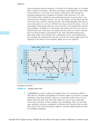rulers purchased must be between 11.90 and 12.10 inches long, or 12 inches
plus or minus 0.10 inches. The lower and upper control limits on the quality
control chart are 11.91 and 12.09 inches, respectively. This means the
manufacturing process is designed to produce rulers between 11.91 and
12.09 inches long. Looking for and analyzing patterns in process data is an
important part of quality control. You can use quality control charts and the
seven run rule to look for patterns in data. The seven run rule states that if
seven data points in a row are all below the mean, above the mean, or are all
increasing or decreasing, then the process needs to be examined for nonran-
dom problems. In Figure 8-3, data points that violate the seven run rule are
marked with stars. Note that you include the first point in a series of points
that are all increasing or decreasing. In the ruler manufacturing process,
these data points may indicate that a calibration device needs adjustment.
For example, the machine that cuts the wood for the rulers might need to be
adjusted or the blade on the machine might need to be replaced.
3. A checksheet is used to collect and analyze data. It is sometimes called a
tally sheet or checklist, depending on its format. Figure 8-4 provides a sample
checksheet that Scott Daniels could use to track the media source of com-
plaints about the EIS. Note that tally marks are used to enter each data
occurrence manually. In this example, most complaints arrive via text mes-
sage, and there are more complaints on Monday and Tuesday than on other
days of the week. This information might be useful in improving the process
for handling complaints.
12.10
Time dimension
12.06
12.02
11.98
11.94
11.90
Inches
12.08
12.04
12.00
11.96
11.92
Mean
Upper Control Limit 12.09
0 5 10 15 20 25 30
Upper Spec Limit 12.10
Lower Control
Limit 11.91
Lower Spec
Limit 11.90
Denotes violation of 7 run rule
© Cengage Learning 2014
FIGURE 8-3 Sample control chart
322
Chapter 8
Copyright 2012 Cengage Learning. All Rights Reserved. May not be copied, scanned, or duplicated, in whole or in part.
 
