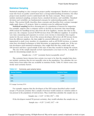 Statistical Sampling
Statistical sampling is a key concept in project quality management. Members of a project
team who focus on quality control must have a strong understanding of statistics, but other
project team members need to understand only the basic concepts. These concepts
include statistical sampling, certainty factor, standard deviation, and variability. Standard
deviation and variability are fundamental concepts for understanding quality control
charts. This section briefly describes these concepts and describes how a project manager
might apply them to IT projects. Refer to statistics texts for additional details.
Statistical sampling involves choosing part of a population of interest for inspection.
For example, suppose that a company wants to develop an electronic data interchange
(EDI) system for handling invoice data from all of its suppliers. Assume also that in the
past year, the company received 50,000 invoices from 200 different suppliers. It would be
very time consuming and expensive to review every invoice to determine data require-
ments for the new system. Even if the system developers did review all 200 invoice forms
from the different suppliers, the data might be entered differently on every form. It is
impractical to study every member of a population, such as all 50,000 invoices, so statisti-
cians have developed techniques to help determine an appropriate sample size. If the sys-
tem developers used statistical techniques, they might find that they could study only
100 invoices and have a good sample of the type of data they needed to design the system.
The size of the sample depends on how representative you want it to be. A simple for-
mula for determining sample size is:
Sample size ¼ 0:25 
ðcertainty factor=acceptable errorÞ2
The certainty factor denotes how certain you want to be that the sampled data does
not include variations that do not naturally exist in the population. You calculate the cer-
tainty factor from tables that are available in statistics books. Table 8-1 shows some com-
monly used certainty factors.
For example, suppose that the developers of the EDI system described earlier would
accept a 95 percent certainty that a sample of invoices would contain no variation unless it
was present in the population of total invoices. They would then calculate the sample size as:
Sample size ¼ 0:25 
ð1:960=:05Þ2
¼ 384
If the developers wanted 90 percent certainty, they would calculate the sample size as:
Sample size ¼ 0:25 
ð1:645=:10Þ2
¼ 68
TABLE 8-1 Commonly used certainty factors
Desired Certainty Certainty Factor
95% 1.960
90% 1.645
80% 1.281
© Cengage Learning 2014
327
Project Quality Management
Copyright 2012 Cengage Learning. All Rights Reserved. May not be copied, scanned, or duplicated, in whole or in part.
 