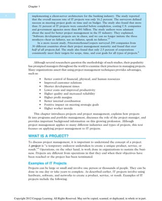 implementing a client-server architecture for the banking industry. The study reported
that the overall success rate of IT projects was only 16.2 percent. The surveyors defined
success as meeting project goals on time and on budget. The study also found that more
than 31 percent of IT projects were canceled before completion, costing U.S. companies
and government agencies more than $81 billion. The study authors were adamant
about the need for better project management in the IT industry. They explained,
“Software development projects are in chaos, and we can no longer imitate the three
monkeys—hear no failures, see no failures, speak no failures.”7
In a more recent study, PricewaterhouseCoopers surveyed 200 companies from
30 different countries about their project management maturity and found that over
half of all projects fail. The study also found that only 2.5 percent of corporations
consistently meet their targets for scope, time, and cost goals for all types of projects.8
Although several researchers question the methodology of such studies, their popularity
has prompted managers throughout the world to examine their practices in managing projects.
Many organizations assert that using project management techniques provides advantages,
such as:
• Better control of financial, physical, and human resources
• Improved customer relations
• Shorter development times
• Lower costs and improved productivity
• Higher quality and increased reliability
• Higher profit margins
• Better internal coordination
• Positive impact on meeting strategic goals
• Higher worker morale
This chapter introduces projects and project management, explains how projects
fit into programs and portfolio management, discusses the role of the project manager, and
provides important background information on this growing profession. Although
project management applies to many different industries and types of projects, this text
focuses on applying project management to IT projects.
WHAT IS A PROJECT?
To discuss project management, it is important to understand the concept of a project.
A project is “a temporary endeavor undertaken to create a unique product, service, or
result.”9
Operations, on the other hand, is work done in organizations to sustain the busi-
ness. Projects are different from operations in that they end when their objectives have
been reached or the project has been terminated.
Examples of IT Projects
Projects can be large or small and involve one person or thousands of people. They can be
done in one day or take years to complete. As described earlier, IT projects involve using
hardware, software, and networks to create a product, service, or result. Examples of IT
projects include the following:
4
Chapter 1
Copyright 2012 Cengage Learning. All Rights Reserved. May not be copied, scanned, or duplicated, in whole or in part.
 