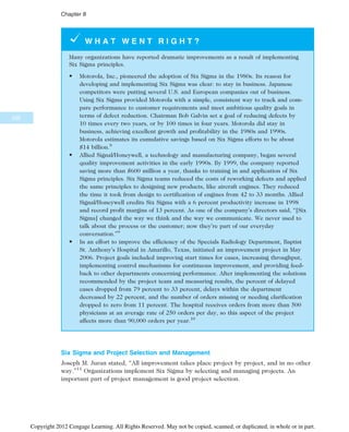 W H A T W E N T R I G H T ?
Many organizations have reported dramatic improvements as a result of implementing
Six Sigma principles.
• Motorola, Inc., pioneered the adoption of Six Sigma in the 1980s. Its reason for
developing and implementing Six Sigma was clear: to stay in business. Japanese
competitors were putting several U.S. and European companies out of business.
Using Six Sigma provided Motorola with a simple, consistent way to track and com-
pare performance to customer requirements and meet ambitious quality goals in
terms of defect reduction. Chairman Bob Galvin set a goal of reducing defects by
10 times every two years, or by 100 times in four years. Motorola did stay in
business, achieving excellent growth and profitability in the 1980s and 1990s.
Motorola estimates its cumulative savings based on Six Sigma efforts to be about
$14 billion.8
• Allied Signal/Honeywell, a technology and manufacturing company, began several
quality improvement activities in the early 1990s. By 1999, the company reported
saving more than $600 million a year, thanks to training in and application of Six
Sigma principles. Six Sigma teams reduced the costs of reworking defects and applied
the same principles to designing new products, like aircraft engines. They reduced
the time it took from design to certification of engines from 42 to 33 months. Allied
Signal/Honeywell credits Six Sigma with a 6 percent productivity increase in 1998
and record profit margins of 13 percent. As one of the company’s directors said, “[Six
Sigma] changed the way we think and the way we communicate. We never used to
talk about the process or the customer; now they’re part of our everyday
conversation.”9
• In an effort to improve the efficiency of the Specials Radiology Department, Baptist
St. Anthony’s Hospital in Amarillo, Texas, initiated an improvement project in May
2006. Project goals included improving start times for cases, increasing throughput,
implementing control mechanisms for continuous improvement, and providing feed-
back to other departments concerning performance. After implementing the solutions
recommended by the project team and measuring results, the percent of delayed
cases dropped from 79 percent to 33 percent, delays within the department
decreased by 22 percent, and the number of orders missing or needing clarification
dropped to zero from 11 percent. The hospital receives orders from more than 500
physicians at an average rate of 250 orders per day, so this aspect of the project
affects more than 90,000 orders per year.10
Six Sigma and Project Selection and Management
Joseph M. Juran stated, “All improvement takes place project by project, and in no other
way.”11
Organizations implement Six Sigma by selecting and managing projects. An
important part of project management is good project selection.
330
Chapter 8
Copyright 2012 Cengage Learning. All Rights Reserved. May not be copied, scanned, or duplicated, in whole or in part.
 