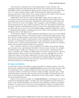 This statement is especially true for Six Sigma projects. Pande, Neuman, and
Cavanagh conducted an informal poll to find out the most critical and most commonly
mishandled activity in launching Six Sigma, and the unanimous answer was project selec-
tion. “It’s a pretty simple equation, really: Well-selected and -defined improvement
projects equal better, faster results. The converse equation is also simple: Poorly selected
and defined projects equal delayed results and frustration.”12
Organizations must also be careful to apply higher quality where it makes sense.
An article in Fortune stated that companies that have implemented Six Sigma have not
necessarily boosted their stock values. Although GE boasted savings of more than $2 bil-
lion in 1999 due to its use of Six Sigma, other companies, such as Whirlpool, could not
clearly demonstrate the value of their investments. Why can’t all companies benefit from
Six Sigma? Because minimizing defects does not matter if an organization makes a prod-
uct that people do not want. As one of Six Sigma’s biggest supporters, Mikel Harry, put it,
“I could genetically engineer a Six Sigma goat, but if a rodeo is the marketplace, people are
still going to buy a Four Sigma horse.”13
As described in Chapter 4, Project Integration Management, there are several methods
for selecting projects. However, what makes a project a potential Six Sigma project? First,
there must be a quality problem or gap between the current and desired performance. This
first criterion does not apply to many projects, such as building a house, merging two cor-
porations, or providing an IT infrastructure for a new organization. Second, the project
should not have a clearly understood problem. Third, the solution should not be predeter-
mined, and an optimal solution should not be apparent.
Once a project is selected as a good candidate for Six Sigma, many project manage-
ment concepts, tools, and techniques described in this text come into play. For example,
Six Sigma projects usually have a business case, a project charter, requirements docu-
ments, a schedule, and a budget. Six Sigma projects are done in teams and have sponsors
called champions. There are also project managers, of course, although they are often
called team leaders in Six Sigma organizations. In other words, Six Sigma projects are
simply types of projects that focus on supporting the Six Sigma philosophy by being
customer-focused and striving to drive out waste, raise levels of quality, and improve
financial performance at breakthrough levels.
Six Sigma and Statistics
An important concept in Six Sigma is improving quality by reducing variation. The term
sigma means standard deviation. Standard deviation measures how much variation exists
in a distribution of data. A small standard deviation means that data clusters closely
around the middle of a distribution and there is little variability among the data. A large
standard deviation means that data is spread around the middle of the distribution and
there is relatively greater variability. Statisticians use the Greek symbol  (sigma) to rep-
resent the standard deviation.
Figure 8-10 provides an example of a normal distribution—a bell-shaped curve that is
symmetrical regarding the mean or average value of the population (the data being ana-
lyzed). In any normal distribution, 68.3 percent of the population is within one standard
deviation (1) of the mean, 95.5 percent of the population is within two standard devia-
tions (2), and 99.7 percent of the population is within three standard deviations (3) of
the mean.
331
Project Quality Management
Copyright 2012 Cengage Learning. All Rights Reserved. May not be copied, scanned, or duplicated, in whole or in part.
 