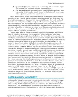 • System testing tests the entire system as one entity. It focuses on the big pic-
ture to ensure that the entire system is working properly.
• User acceptance testing is an independent test performed by end users prior
to accepting the delivered system. It focuses on the business fit of the system
to the organization, rather than technical issues.
Other types of testing include alpha and beta testing, performance testing, and scal-
ability testing. For example, several companies, including Amazon and Target, have suf-
fered serious consequences when their Web sites crashed because they could not handle
demand due to inadequate scalability testing. To help improve the quality of software
development projects, it is important for organizations to follow a thorough and disciplined
testing methodology. System developers and testers must also establish a partnership with
all project stakeholders to make sure the system meets their needs and expectations and
the tests are done properly. As described in the next section, tremendous costs are
involved in failure to perform proper testing.
Testing alone, however, cannot always solve software defect problems, according to
Watts S. Humphrey, a renowned expert on software quality and Fellow at Carnegie
Mellon’s Software Engineering Institute. He believes that the traditional code/test/fix cycle
for software development is not enough. As code gets more complex, the number of defects
missed by testing increases and becomes the problem not just of testers, but also of paying
customers. Humphrey says that, on average, programmers introduce a defect for every
nine or 10 lines of code, and the finished software, after all testing, contains about five to
six defects per thousand lines of code. Although there are many different definitions,
Humphrey defines a software defect as anything that must be changed before delivery of
the program. Testing does not sufficiently prevent software defects because the number of
ways to test a complex system is huge. In addition, users will continue to invent new ways
to use a system that its developers never considered, so certain functionalities may never
have been tested or even included in the system requirements. Humphrey suggests that
people rethink the software development process to provide no potential defects when you
enter system testing. This means that developers must be responsible for providing error-
free code at each stage of testing. Humphrey teaches a development process in which pro-
grammers measure and track the kinds of errors they commit so they can use the data to
improve their performance. He also acknowledges that top management must support
developers by letting them self-direct their work. Programmers need to be motivated and
excited to do high-quality work and have some control over how they do it.15
For additional information on software testing, you can visit www.ISTQB.org, the Web
site for the International Software Testing Qualifications Board. The board offers a testing
certification scheme that is known around the world, with more than 200,000 certified
testers in about 70 countries.
MODERN QUALITY MANAGEMENT
Modern quality management requires customer satisfaction, prefers prevention to inspec-
tion, and recognizes management responsibility for quality. Several noteworthy people
helped develop the following theories, tools, and techniques that define modern quality
management.16
The suggestions from these quality experts led to many projects to
improve quality and provided the foundation for today’s Six Sigma projects. This section
335
Project Quality Management
Copyright 2012 Cengage Learning. All Rights Reserved. May not be copied, scanned, or duplicated, in whole or in part.
 