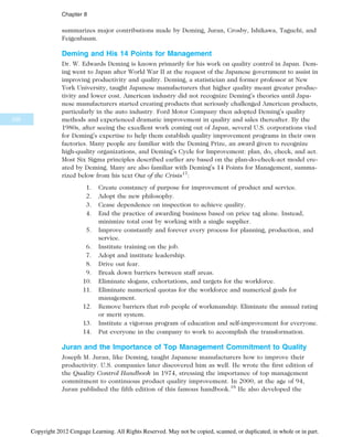 summarizes major contributions made by Deming, Juran, Crosby, Ishikawa, Taguchi, and
Feigenbaum.
Deming and His 14 Points for Management
Dr. W. Edwards Deming is known primarily for his work on quality control in Japan. Dem-
ing went to Japan after World War II at the request of the Japanese government to assist in
improving productivity and quality. Deming, a statistician and former professor at New
York University, taught Japanese manufacturers that higher quality meant greater produc-
tivity and lower cost. American industry did not recognize Deming’s theories until Japa-
nese manufacturers started creating products that seriously challenged American products,
particularly in the auto industry. Ford Motor Company then adopted Deming’s quality
methods and experienced dramatic improvement in quality and sales thereafter. By the
1980s, after seeing the excellent work coming out of Japan, several U.S. corporations vied
for Deming’s expertise to help them establish quality improvement programs in their own
factories. Many people are familiar with the Deming Prize, an award given to recognize
high-quality organizations, and Deming’s Cycle for Improvement: plan, do, check, and act.
Most Six Sigma principles described earlier are based on the plan-do-check-act model cre-
ated by Deming. Many are also familiar with Deming’s 14 Points for Management, summa-
rized below from his text Out of the Crisis17
:
1. Create constancy of purpose for improvement of product and service.
2. Adopt the new philosophy.
3. Cease dependence on inspection to achieve quality.
4. End the practice of awarding business based on price tag alone. Instead,
minimize total cost by working with a single supplier.
5. Improve constantly and forever every process for planning, production, and
service.
6. Institute training on the job.
7. Adopt and institute leadership.
8. Drive out fear.
9. Break down barriers between staff areas.
10. Eliminate slogans, exhortations, and targets for the workforce.
11. Eliminate numerical quotas for the workforce and numerical goals for
management.
12. Remove barriers that rob people of workmanship. Eliminate the annual rating
or merit system.
13. Institute a vigorous program of education and self-improvement for everyone.
14. Put everyone in the company to work to accomplish the transformation.
Juran and the Importance of Top Management Commitment to Quality
Joseph M. Juran, like Deming, taught Japanese manufacturers how to improve their
productivity. U.S. companies later discovered him as well. He wrote the first edition of
the Quality Control Handbook in 1974, stressing the importance of top management
commitment to continuous product quality improvement. In 2000, at the age of 94,
Juran published the fifth edition of this famous handbook.18
He also developed the
336
Chapter 8
Copyright 2012 Cengage Learning. All Rights Reserved. May not be copied, scanned, or duplicated, in whole or in part.
 