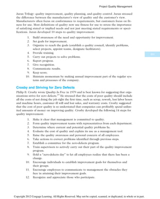 Juran Trilogy: quality improvement, quality planning, and quality control. Juran stressed
the difference between the manufacturer’s view of quality and the customer’s view.
Manufacturers often focus on conformance to requirements, but customers focus on fit-
ness for use. Most definitions of quality now use fitness for use to stress the importance
of satisfying stated or implied needs and not just meeting stated requirements or speci-
fications. Juran developed 10 steps to quality improvement:
1. Build awareness of the need and opportunity for improvement.
2. Set goals for improvement.
3. Organize to reach the goals (establish a quality council, identify problems,
select projects, appoint teams, designate facilitators).
4. Provide training.
5. Carry out projects to solve problems.
6. Report progress.
7. Give recognition.
8. Communicate results.
9. Keep score.
10. Maintain momentum by making annual improvement part of the regular sys-
tems and processes of the company.
Crosby and Striving for Zero Defects
Philip B. Crosby wrote Quality Is Free in 1979 and is best known for suggesting that orga-
nizations strive for zero defects.19
He stressed that the costs of poor quality should include
all the costs of not doing the job right the first time, such as scrap, rework, lost labor hours
and machine hours, customer ill will and lost sales, and warranty costs. Crosby suggested
that the cost of poor quality is so understated that companies can profitably spend unlim-
ited amounts of money on improving quality. Crosby developed the following 14 steps for
quality improvement:
1. Make it clear that management is committed to quality.
2. Form quality improvement teams with representatives from each department.
3. Determine where current and potential quality problems lie.
4. Evaluate the cost of quality and explain its use as a management tool.
5. Raise the quality awareness and personal concern of all employees.
6. Take actions to correct problems identified through previous steps.
7. Establish a committee for the zero-defects program.
8. Train supervisors to actively carry out their part of the quality improvement
program.
9. Hold a “zero-defects day” to let all employees realize that there has been a
change.
10. Encourage individuals to establish improvement goals for themselves and
their groups.
11. Encourage employees to communicate to management the obstacles they
face in attaining their improvement goals.
12. Recognize and appreciate those who participate.
337
Project Quality Management
Copyright 2012 Cengage Learning. All Rights Reserved. May not be copied, scanned, or duplicated, in whole or in part.
 
