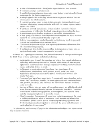 • A team of students creates a smartphone application and sells it online.
• A company develops a driverless car.
• A small software development team adds a new feature to an internal software
application for the finance department.
• A college upgrades its technology infrastructure to provide wireless Internet
access across the whole campus.
• A company develops a new system to increase sales force productivity and
customer relationship management that will work on various laptops, smart-
phones, and tablets.
• A television network implements a system to allow viewers to vote for
contestants and provide other feedback on programs via social media sites.
• A government group develops a system to track child immunizations.
• A large group of volunteers from organizations throughout the world develops
standards for environmentally friendly or green IT.
• A global bank acquires a smaller financial institution and needs to reconcile
systems and procedures into a common entity.
• Government regulations require new reporting of commercial business data
for a manufacturing company.
• A multinational firm decides to consolidate its information systems into an
integrated enterprise resource management approach.
Gartner, Inc., a prestigious consulting firm, identified the top 10 strategic technologies
for 2012. A few of these technologies include the following:
• Media tablets and beyond: Gartner does not believe that a single platform or
technology will dominate the market, but that tablet sales will soon surpass
laptop sales. Companies must manage employees who bring their own smart-
phones and tablet devices to work.
• Mobile-centric applications and interfaces: User interfaces will be
mobile-centric, emphasizing touch, gesture, search, voice, and video.
Applications themselves are likely to shift to become more focused and
simple Web apps.
• Contextual and social user experience: A contextually aware interface antici-
pates a user’s needs and provides the most appropriate and customized con-
tent, product, or service. The interfaces for applications will also resemble
social networks.
• Internet of things: Internet usage will expand as sensors are added to physical
items that are connected to the Internet. For example, Near Field Communi-
cation allows users to make payments, board airplanes, and perform other
tasks by placing their phones in front of a reader.
• Cloud computing: Enterprises will move from trying to understand the cloud
to making decisions on when to implement cloud services and where they
need to build private clouds. IT will be challenged to bring operations and
development groups closer together to approach the speed and efficiencies of
public cloud service providers.10
As you can see, a wide variety of projects use information technologies, and organizations
rely on them for success.
5
Introduction to Project Management
Copyright 2012 Cengage Learning. All Rights Reserved. May not be copied, scanned, or duplicated, in whole or in part.
 