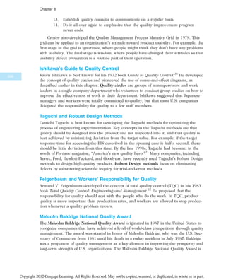 13. Establish quality councils to communicate on a regular basis.
14. Do it all over again to emphasize that the quality improvement program
never ends.
Crosby also developed the Quality Management Process Maturity Grid in 1978. This
grid can be applied to an organization’s attitude toward product usability. For example, the
first stage in the grid is ignorance, where people might think they don’t have any problems
with usability. The final stage is wisdom, where people have changed their attitudes so that
usability defect prevention is a routine part of their operation.
Ishikawa’s Guide to Quality Control
Kaoru Ishikawa is best known for his 1972 book Guide to Quality Control.20
He developed
the concept of quality circles and pioneered the use of cause-and-effect diagrams, as
described earlier in this chapter. Quality circles are groups of nonsupervisors and work
leaders in a single company department who volunteer to conduct group studies on how to
improve the effectiveness of work in their department. Ishikawa suggested that Japanese
managers and workers were totally committed to quality, but that most U.S. companies
delegated the responsibility for quality to a few staff members.
Taguchi and Robust Design Methods
Genichi Taguchi is best known for developing the Taguchi methods for optimizing the
process of engineering experimentation. Key concepts in the Taguchi methods are that
quality should be designed into the product and not inspected into it, and that quality is
best achieved by minimizing deviation from the target value. For example, if the target
response time for accessing the EIS described in the opening case is half a second, there
should be little deviation from this time. By the late 1990s, Taguchi had become, in the
words of Fortune magazine, “America’s new quality hero.”21
Many companies, including
Xerox, Ford, Hewlett-Packard, and Goodyear, have recently used Taguchi’s Robust Design
methods to design high-quality products. Robust Design methods focus on eliminating
defects by substituting scientific inquiry for trial-and-error methods.
Feigenbaum and Workers’ Responsibility for Quality
Armand V. Feigenbaum developed the concept of total quality control (TQC) in his 1983
book Total Quality Control: Engineering and Management.22
He proposed that the
responsibility for quality should rest with the people who do the work. In TQC, product
quality is more important than production rates, and workers are allowed to stop produc-
tion whenever a quality problem occurs.
Malcolm Baldrige National Quality Award
The Malcolm Baldrige National Quality Award originated in 1987 in the United States to
recognize companies that have achieved a level of world-class competition through quality
management. The award was started in honor of Malcolm Baldrige, who was the U.S. Sec-
retary of Commerce from 1981 until his death in a rodeo accident in July 1987. Baldrige
was a proponent of quality management as a key element in improving the prosperity and
long-term strength of U.S. organizations. The Malcolm Baldrige National Quality Award is
338
Chapter 8
Copyright 2012 Cengage Learning. All Rights Reserved. May not be copied, scanned, or duplicated, in whole or in part.
 