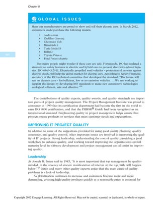 G L O B A L I S S U E S
Many car manufacturers are proud to show and sell their electric cars. In March 2012,
consumers could purchase the following models:
• Audi e-tron
• Cadillac Converj
• Chevrolet Volt
• Mitsubishi i
• Tesia Model S
• BMWi3
• Toyota Prius c
• Ford Focus electric
But many people might wonder if these cars are safe. Fortunately, ISO has updated a
standard on safety features in electric and hybrid cars to prevent electricity-related inju-
ries. ISO 6469-3:2011, Electrically propelled road vehicles – protection of persons against
electric shock, will help the global market for electric cars. According to Egbert Fritzsche,
secretary of the ISO technical committee that developed the standard, “The future will
run on cleaner cars – fuel-efficient, low or no emission vehicles. … We are working to
support this future by developing ISO standards to make new automotive technologies
ecological, efficient, safe and effective.”24
The contributions of quality experts, quality awards, and quality standards are impor-
tant parts of project quality management. The Project Management Institute was proud to
announce in 1999 that its certification department had become the first in the world to
earn ISO 9000 certification, and that the PMBOK® Guide had been recognized as an
international standard. Emphasizing quality in project management helps ensure that
projects create products or services that meet customer needs and expectations.
IMPROVING IT PROJECT QUALITY
In addition to some of the suggestions provided for using good quality planning, quality
assurance, and quality control, other important issues are involved in improving the qual-
ity of IT projects. Strong leadership, understanding the cost of quality, providing a good
workplace to enhance quality, and working toward improving the organization’s overall
maturity level in software development and project management can all assist in improv-
ing quality.
Leadership
As Joseph M. Juran said in 1945, “It is most important that top management be quality-
minded. In the absence of sincere manifestation of interest at the top, little will happen
below.”25
Juran and many other quality experts argue that the main cause of quality
problems is a lack of leadership.
As globalization continues to increase and customers become more and more
demanding, creating high-quality products quickly at a reasonable price is essential for
340
Chapter 8
Copyright 2012 Cengage Learning. All Rights Reserved. May not be copied, scanned, or duplicated, in whole or in part.
 
