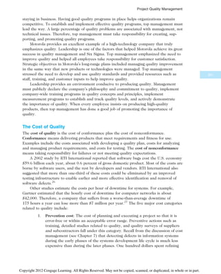 staying in business. Having good quality programs in place helps organizations remain
competitive. To establish and implement effective quality programs, top management must
lead the way. A large percentage of quality problems are associated with management, not
technical issues. Therefore, top management must take responsibility for creating, sup-
porting, and promoting quality programs.
Motorola provides an excellent example of a high-technology company that truly
emphasizes quality. Leadership is one of the factors that helped Motorola achieve its great
success in quality management and Six Sigma. Top management emphasized the need to
improve quality and helped all employees take responsibility for customer satisfaction.
Strategic objectives in Motorola’s long-range plans included managing quality improvement
in the same way that new products or technologies were managed. Top management
stressed the need to develop and use quality standards and provided resources such as
staff, training, and customer inputs to help improve quality.
Leadership provides an environment conducive to producing quality. Management
must publicly declare the company’s philosophy and commitment to quality, implement
company-wide training programs in quality concepts and principles, implement
measurement programs to establish and track quality levels, and actively demonstrate
the importance of quality. When every employee insists on producing high-quality
products, then top management has done a good job of promoting the importance of
quality.
The Cost of Quality
The cost of quality is the cost of conformance plus the cost of nonconformance.
Conformance means delivering products that meet requirements and fitness for use.
Examples include the costs associated with developing a quality plan, costs for analyzing
and managing product requirements, and costs for testing. The cost of nonconformance
means taking responsibility for failures or not meeting quality expectations.
A 2002 study by RTI International reported that software bugs cost the U.S. economy
$59.6 billion each year, about 0.6 percent of gross domestic product. Most of the costs are
borne by software users, and the rest by developers and vendors. RTI International also
suggested that more than one-third of these costs could be eliminated by an improved
testing infrastructure to enable earlier and more effective identification and removal of
software defects.26
Other studies estimate the costs per hour of downtime for systems. For example,
Gartner estimated that the hourly cost of downtime for computer networks is about
$42,000. Therefore, a company that suffers from a worse-than-average downtime of
175 hours a year can lose more than $7 million per year.27
The five major cost categories
related to quality include:
1. Prevention cost: The cost of planning and executing a project so that it is
error-free or within an acceptable error range. Preventive actions such as
training, detailed studies related to quality, and quality surveys of suppliers
and subcontractors fall under this category. Recall from the discussion of cost
management (see Chapter 7) that detecting defects in information systems
during the early phases of the systems development life cycle is much less
expensive than during the later phases. One hundred dollars spent refining
341
Project Quality Management
Copyright 2012 Cengage Learning. All Rights Reserved. May not be copied, scanned, or duplicated, in whole or in part.
 