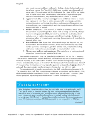 user requirements could save millions by finding a defect before implement-
ing a large system. The Year 2000 (Y2K) issue provided a good example of
these costs. If organizations had decided during the 1960s, 1970s, and 1980s
that all dates would need four computer characters to represent the year
instead of two characters, they would have saved billions of dollars.
2. Appraisal cost: The cost of evaluating processes and their outputs to ensure
that a project is error-free or within an acceptable error range. Activities
such as inspection and testing of products, maintenance of inspection and
test equipment, and processing and reporting inspection data all contribute
to appraisal costs of quality.
3. Internal failure cost: A cost incurred to correct an identified defect before
the customer receives the product. Items such as scrap and rework, charges
related to late payment of bills, inventory costs that are a direct result of
defects, costs of engineering changes related to correcting a design error,
premature failure of products, and correcting documentation all contribute to
internal failure cost.
4. External failure cost: A cost that relates to all errors not detected and cor-
rected before delivery to the customer. Items such as warranty cost, field
service personnel training cost, product liability suits, complaint handling,
and future business losses are examples of external failure costs.
5. Measurement and test equipment costs: The capital cost of equipment used
to perform prevention and appraisal activities.
Many industries tolerate a very low cost of nonconformance, but not the IT industry.
Tom DeMarco is famous for several studies he conducted on the cost of nonconformance
in the IT industry. In the early 1980s, DeMarco found that the average large company
devoted more than 60 percent of its software development efforts to maintenance. Around
50 percent of development costs were typically spent on testing and debugging software.28
Although these percentages may have improved some, they are still very high.
Top management is primarily responsible for the high cost of nonconformance in IT.
Top managers often rush their organizations to develop new systems and do not give proj-
ect teams enough time or resources to do a project right the first time. To correct these
quality problems, top management must create a culture that embraces quality.
M E D I A S N A P S H O T
What do Melissa, Anna Kournikova, Code Red, and Sobig have to do with quality and IT?
They are all names of computer viruses that have cost companies millions of dollars.
A problem faced by computer users around the world is lost productivity due to com-
puter viruses and spam—unsolicited e-mail sent to multiple mailing lists, individuals,
or newsgroups. A 2007 study by Nucleus Research Inc. estimated that spam management
costs U.S. businesses more than $71 billion annually in lost productivity or $712 per
continued
342
Chapter 8
Copyright 2012 Cengage Learning. All Rights Reserved. May not be copied, scanned, or duplicated, in whole or in part.
 
