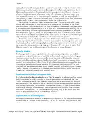 stakeholders have different expectations about various aspects of projects. It’s very impor-
tant to understand these expectations and manage any conflicts that might occur due to
differences in expectations. For example, in the opening case, several users were upset
when they could not access information within a few seconds. In the past, it may have
been acceptable to wait two or three seconds for a system to load, but many of today’s
computer users expect systems to run much faster. Project managers and their teams must
consider quality-related expectations as they define the project scope.
Expectations can also vary based on an organization’s culture or geographic region.
Anyone who has traveled to different parts of an organization, a country, or the world
understands that expectations are not the same everywhere. For example, one department
in a company might expect workers to be in their work areas most of the workday and to
dress a certain way. Another department in the same company might focus on whether
workers produce expected results, no matter where they work or how they dress. People
who work in smaller towns expect little traffic while driving to work, but people working in
large cities expect traffic to be a problem or rely on mass transit systems.
People who work in other countries for the first time are often amazed at different
quality expectations. Visitors to other countries may complain about things they once took
for granted, such as easily making cell phone calls, using a train or subway instead of rely-
ing on a car for transportation, or getting up-to-date maps. It’s important to realize that
different countries are at different stages of development in terms of quality.
Maturity Models
Another approach to improving quality in software development projects and project
management in general is the use of maturity models, which are frameworks for helping
organizations improve their processes and systems. Maturity models describe an evolu-
tionary path of increasingly organized and systematically more mature processes. Many
maturity models have five levels, with the first level describing characteristics of the least
organized or mature organizations, and level five describing characteristics of the most
organized and mature organizations. Three popular maturity models include the Software
Quality Function Deployment (SQFD) model, the Capability Maturity Model Integration
(CMMI), and the project management maturity model.
Software Quality Function Deployment Model
The Software Quality Function Deployment (SQFD) model is an adaptation of the quality
function deployment model suggested in 1986 as an implementation vehicle for Total
Quality Management (TQM). SQFD focuses on defining user requirements and planning
software projects. The result of SQFD is a set of measurable technical product specifica-
tions and their priorities. Having clearer requirements can lead to fewer design changes,
increased productivity, and ultimately, software products that are more likely to satisfy
stakeholder requirements. The idea of introducing quality early in the design stage was
based on Taguchi’s emphasis on Robust Design methods.34
Capability Maturity Model Integration
Another popular maturity model is in continuous development at the Software Engineering
Institute (SEI) at Carnegie Mellon University. The SEI is a federally funded research and
344
Chapter 8
Copyright 2012 Cengage Learning. All Rights Reserved. May not be copied, scanned, or duplicated, in whole or in part.
 