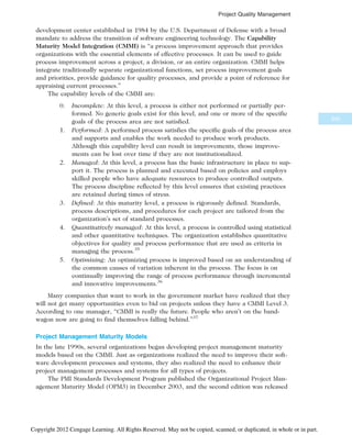 development center established in 1984 by the U.S. Department of Defense with a broad
mandate to address the transition of software engineering technology. The Capability
Maturity Model Integration (CMMI) is “a process improvement approach that provides
organizations with the essential elements of effective processes. It can be used to guide
process improvement across a project, a division, or an entire organization. CMMI helps
integrate traditionally separate organizational functions, set process improvement goals
and priorities, provide guidance for quality processes, and provide a point of reference for
appraising current processes.”
The capability levels of the CMMI are:
0. Incomplete: At this level, a process is either not performed or partially per-
formed. No generic goals exist for this level, and one or more of the specific
goals of the process area are not satisfied.
1. Performed: A performed process satisfies the specific goals of the process area
and supports and enables the work needed to produce work products.
Although this capability level can result in improvements, those improve-
ments can be lost over time if they are not institutionalized.
2. Managed: At this level, a process has the basic infrastructure in place to sup-
port it. The process is planned and executed based on policies and employs
skilled people who have adequate resources to produce controlled outputs.
The process discipline reflected by this level ensures that existing practices
are retained during times of stress.
3. Defined: At this maturity level, a process is rigorously defined. Standards,
process descriptions, and procedures for each project are tailored from the
organization’s set of standard processes.
4. Quantitatively managed: At this level, a process is controlled using statistical
and other quantitative techniques. The organization establishes quantitative
objectives for quality and process performance that are used as criteria in
managing the process.35
5. Optimizing: An optimizing process is improved based on an understanding of
the common causes of variation inherent in the process. The focus is on
continually improving the range of process performance through incremental
and innovative improvements.36
Many companies that want to work in the government market have realized that they
will not get many opportunities even to bid on projects unless they have a CMMI Level 3.
According to one manager, “CMMI is really the future. People who aren’t on the band-
wagon now are going to find themselves falling behind.”37
Project Management Maturity Models
In the late 1990s, several organizations began developing project management maturity
models based on the CMMI. Just as organizations realized the need to improve their soft-
ware development processes and systems, they also realized the need to enhance their
project management processes and systems for all types of projects.
The PMI Standards Development Program published the Organizational Project Man-
agement Maturity Model (OPM3) in December 2003, and the second edition was released
345
Project Quality Management
Copyright 2012 Cengage Learning. All Rights Reserved. May not be copied, scanned, or duplicated, in whole or in part.
 
