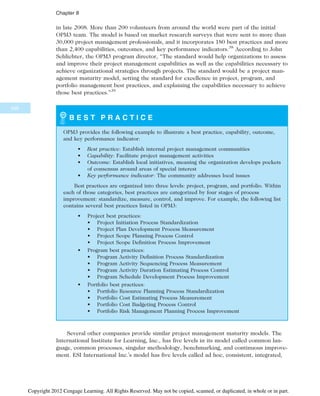 in late 2008. More than 200 volunteers from around the world were part of the initial
OPM3 team. The model is based on market research surveys that were sent to more than
30,000 project management professionals, and it incorporates 180 best practices and more
than 2,400 capabilities, outcomes, and key performance indicators.38
According to John
Schlichter, the OPM3 program director, “The standard would help organizations to assess
and improve their project management capabilities as well as the capabilities necessary to
achieve organizational strategies through projects. The standard would be a project man-
agement maturity model, setting the standard for excellence in project, program, and
portfolio management best practices, and explaining the capabilities necessary to achieve
those best practices.”39
B E S T P R A C T I C E
OPM3 provides the following example to illustrate a best practice, capability, outcome,
and key performance indicator:
• Best practice: Establish internal project management communities
• Capability: Facilitate project management activities
• Outcome: Establish local initiatives, meaning the organization develops pockets
of consensus around areas of special interest
• Key performance indicator: The community addresses local issues
Best practices are organized into three levels: project, program, and portfolio. Within
each of those categories, best practices are categorized by four stages of process
improvement: standardize, measure, control, and improve. For example, the following list
contains several best practices listed in OPM3:
• Project best practices:
• Project Initiation Process Standardization
• Project Plan Development Process Measurement
• Project Scope Planning Process Control
• Project Scope Definition Process Improvement
• Program best practices:
• Program Activity Definition Process Standardization
• Program Activity Sequencing Process Measurement
• Program Activity Duration Estimating Process Control
• Program Schedule Development Process Improvement
• Portfolio best practices:
• Portfolio Resource Planning Process Standardization
• Portfolio Cost Estimating Process Measurement
• Portfolio Cost Budgeting Process Control
• Portfolio Risk Management Planning Process Improvement
Several other companies provide similar project management maturity models. The
International Institute for Learning, Inc., has five levels in its model called common lan-
guage, common processes, singular methodology, benchmarking, and continuous improve-
ment. ESI International Inc.’s model has five levels called ad hoc, consistent, integrated,
346
Chapter 8
Copyright 2012 Cengage Learning. All Rights Reserved. May not be copied, scanned, or duplicated, in whole or in part.
 