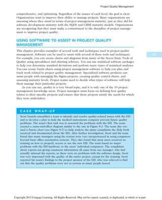 comprehensive, and optimizing. Regardless of the names of each level, the goal is clear:
Organizations want to improve their ability to manage projects. Many organizations are
assessing where they stand in terms of project management maturity, just as they did for
software development maturity with the SQFD and CMMI maturity models. Organizations
are recognizing that they must make a commitment to the discipline of project manage-
ment to improve project quality.
USING SOFTWARE TO ASSIST IN PROJECT QUALITY
MANAGEMENT
This chapter provides examples of several tools and techniques used in project quality
management. Software can be used to assist with several of these tools and techniques.
For example, you can create charts and diagrams from many of the Seven Basic Tools of
Quality using spreadsheet and charting software. You can use statistical software packages
to help you determine standard deviations and perform many types of statistical analyses.
You can create Gantt charts using project management software to help you plan and
track work related to project quality management. Specialized software products can
assist people with managing Six Sigma projects, creating quality control charts, and
assessing maturity levels. Project teams need to decide what types of software will help
them manage their particular projects.
As you can see, quality is a very broad topic, and it is only one of the 10 project
management knowledge areas. Project managers must focus on defining how quality
relates to their specific projects and ensure that those projects satisfy the needs for which
they were undertaken.
C A S E W R A P - U P
Scott Daniels assembled a team to identify and resolve quality-related issues with the EIS
and to develop a plan to help the medical instruments company prevent future quality
problems. The team’s first task was to research the problems with the EIS. The team
created a cause-and-effect diagram similar to the one in Figure 8-2. The team also cre-
ated a Pareto chart (see Figure 8-7) to help analyze the many complaints the Help Desk
received and documented about the EIS. After further investigation, Scott and his team
found that many managers using the system were very inexperienced in using computers
beyond basic office automation systems. They also found that most users received no
training on how to properly access or use the new EIS. The team found no major
problems with the EIS hardware or the users’ individual computers. The complaints
about reports not giving consistent information all came from one manager, who had
actually misread the reports, so there were no problems with the software design. Scott
was very impressed with the quality of the entire project, except for the training. Scott
reported his team’s findings to the project sponsor of the EIS, who was relieved to find
out that the quality problems were not as serious as many people feared.
347
Project Quality Management
Copyright 2012 Cengage Learning. All Rights Reserved. May not be copied, scanned, or duplicated, in whole or in part.
 