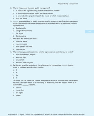 2. What is the purpose of project quality management?
a. to produce the highest-quality products and services possible
b. to ensure that appropriate quality standards are met
c. to ensure that the project will satisfy the needs for which it was undertaken
d. all of the above
3. generates ideas for quality improvements by comparing specific project practices or
product characteristics to those of other projects or products within or outside the perform-
ing organization.
a. Quality audits
b. Design of experiments
c. Six Sigma
d. Benchmarking
4. What does the term kaizen mean?
a. minimize waste
b. maximize value
c. do it right the first time
d. improvement
5. What tool can you use to determine whether a process is in control or out of control?
a. a cause-and-effect diagram
b. a control chart
c. a run chart
d. a control panel diagram
6. Six Sigma’s target for perfection is the achievement of no more than defects,
errors, or mistakes per million opportunities.
a. 6
b. 9
c. 3.4
d. 1
7. The seven run rule states that if seven data points in a row on a control chart are all below
the mean, above the mean, or all increasing or decreasing, then the process needs to be
examined for problems.
a. random
b. nonrandom
c. Six Sigma
d. quality
349
Project Quality Management
Copyright 2012 Cengage Learning. All Rights Reserved. May not be copied, scanned, or duplicated, in whole or in part.
 