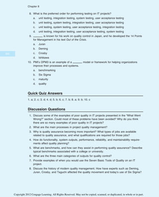 8. What is the preferred order for performing testing on IT projects?
a. unit testing, integration testing, system testing, user acceptance testing
b. unit testing, system testing, integration testing, user acceptance testing
c. unit testing, system testing, user acceptance testing, integration testing
d. unit testing, integration testing, user acceptance testing, system testing
9. is known for his work on quality control in Japan, and he developed the 14 Points
for Management in his text Out of the Crisis.
a. Juran
b. Deming
c. Crosby
d. Ishikawa
10. PMI’s OPM3 is an example of a model or framework for helping organizations
improve their processes and systems.
a. benchmarking
b. Six Sigma
c. maturity
d. quality
Quick Quiz Answers
1. a; 2. c; 3. d; 4. d; 5. b; 6. c; 7. b; 8. a; 9. b; 10. c
Discussion Questions
1. Discuss some of the examples of poor quality in IT projects presented in the “What Went
Wrong?” section. Could most of these problems have been avoided? Why do you think
there are so many examples of poor quality in IT projects?
2. What are the main processes in project quality management?
3. Why is quality assurance becoming more important? What types of jobs are available
related to quality assurance, and what qualifications are required for those jobs?
4. How do functionality, system outputs, performance, reliability, and maintainability require-
ments affect quality planning?
5. What are benchmarks, and how can they assist in performing quality assurance? Describe
typical benchmarks associated with a college or university.
6. What are the three main categories of outputs for quality control?
7. Provide examples of when you would use the Seven Basic Tools of Quality on an IT
project.
8. Discuss the history of modern quality management. How have experts such as Deming,
Juran, Crosby, and Taguchi affected the quality movement and today’s use of Six Sigma?
350
Chapter 8
Copyright 2012 Cengage Learning. All Rights Reserved. May not be copied, scanned, or duplicated, in whole or in part.
 