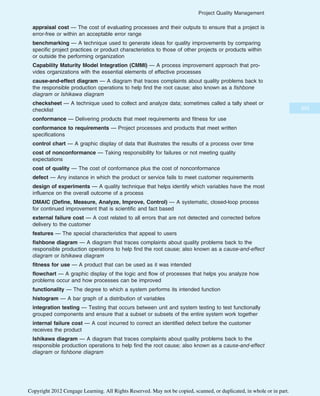 appraisal cost — The cost of evaluating processes and their outputs to ensure that a project is
error-free or within an acceptable error range
benchmarking — A technique used to generate ideas for quality improvements by comparing
specific project practices or product characteristics to those of other projects or products within
or outside the performing organization
Capability Maturity Model Integration (CMMI) — A process improvement approach that pro-
vides organizations with the essential elements of effective processes
cause-and-effect diagram — A diagram that traces complaints about quality problems back to
the responsible production operations to help find the root cause; also known as a fishbone
diagram or Ishikawa diagram
checksheet — A technique used to collect and analyze data; sometimes called a tally sheet or
checklist
conformance — Delivering products that meet requirements and fitness for use
conformance to requirements — Project processes and products that meet written
specifications
control chart — A graphic display of data that illustrates the results of a process over time
cost of nonconformance — Taking responsibility for failures or not meeting quality
expectations
cost of quality — The cost of conformance plus the cost of nonconformance
defect — Any instance in which the product or service fails to meet customer requirements
design of experiments — A quality technique that helps identify which variables have the most
influence on the overall outcome of a process
DMAIC (Define, Measure, Analyze, Improve, Control) — A systematic, closed-loop process
for continued improvement that is scientific and fact based
external failure cost — A cost related to all errors that are not detected and corrected before
delivery to the customer
features — The special characteristics that appeal to users
fishbone diagram — A diagram that traces complaints about quality problems back to the
responsible production operations to help find the root cause; also known as a cause-and-effect
diagram or Ishikawa diagram
fitness for use — A product that can be used as it was intended
flowchart — A graphic display of the logic and flow of processes that helps you analyze how
problems occur and how processes can be improved
functionality — The degree to which a system performs its intended function
histogram — A bar graph of a distribution of variables
integration testing — Testing that occurs between unit and system testing to test functionally
grouped components and ensure that a subset or subsets of the entire system work together
internal failure cost — A cost incurred to correct an identified defect before the customer
receives the product
Ishikawa diagram — A diagram that traces complaints about quality problems back to the
responsible production operations to help find the root cause; also known as a cause-and-effect
diagram or fishbone diagram
353
Project Quality Management
Copyright 2012 Cengage Learning. All Rights Reserved. May not be copied, scanned, or duplicated, in whole or in part.
 
