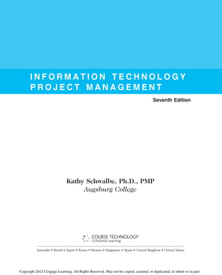 I N F O R M A T I O N T E C H N O L O G Y
P R O J E C T M A N A G E M E N T
Seventh Edition
Kathy Schwalbe, Ph.D., PMP
Augsburg College
Australia • Brazil • Japan • Korea • Mexico • Singapore • Spain • United Kingdom • United States
Copyright 2012 Cengage Learning. All Rights Reserved. May not be copied, scanned, or duplicated, in whole or in part.
 