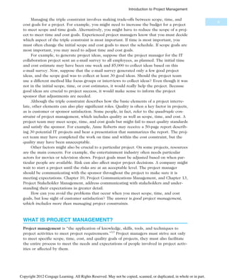 Managing the triple constraint involves making trade-offs between scope, time, and
cost goals for a project. For example, you might need to increase the budget for a project
to meet scope and time goals. Alternatively, you might have to reduce the scope of a proj-
ect to meet time and cost goals. Experienced project managers know that you must decide
which aspect of the triple constraint is most important. If time is most important, you
must often change the initial scope and cost goals to meet the schedule. If scope goals are
most important, you may need to adjust time and cost goals.
For example, to generate project ideas, suppose that the project manager for the IT
collaboration project sent an e-mail survey to all employees, as planned. The initial time
and cost estimate may have been one week and $5,000 to collect ideas based on this
e-mail survey. Now, suppose that the e-mail survey generated only a few good project
ideas, and the scope goal was to collect at least 30 good ideas. Should the project team
use a different method like focus groups or interviews to collect ideas? Even though it was
not in the initial scope, time, or cost estimates, it would really help the project. Because
good ideas are crucial to project success, it would make sense to inform the project
sponsor that adjustments are needed.
Although the triple constraint describes how the basic elements of a project interre-
late, other elements can also play significant roles. Quality is often a key factor in projects,
as is customer or sponsor satisfaction. Some people, in fact, refer to the quadruple con-
straint of project management, which includes quality as well as scope, time, and cost. A
project team may meet scope, time, and cost goals but might fail to meet quality standards
and satisfy the sponsor. For example, Anne Roberts may receive a 50-page report describ-
ing 30 potential IT projects and hear a presentation that summarizes the report. The proj-
ect team may have completed the work on time and within the cost constraint, but the
quality may have been unacceptable.
Other factors might also be crucial to a particular project. On some projects, resources
are the main concern. For example, the entertainment industry often needs particular
actors for movies or television shows. Project goals must be adjusted based on when par-
ticular people are available. Risk can also affect major project decisions. A company might
wait to start a project until the risks are at an acceptable level. The project manager
should be communicating with the sponsor throughout the project to make sure it is
meeting expectations. Chapter 10, Project Communications Management, and Chapter 13,
Project Stakeholder Management, address communicating with stakeholders and under-
standing their expectations in greater detail.
How can you avoid the problems that occur when you meet scope, time, and cost
goals, but lose sight of customer satisfaction? The answer is good project management,
which includes more than managing project constraints.
WHAT IS PROJECT MANAGEMENT?
Project management is “the application of knowledge, skills, tools, and techniques to
project activities to meet project requirements.”13
Project managers must strive not only
to meet specific scope, time, cost, and quality goals of projects, they must also facilitate
the entire process to meet the needs and expectations of people involved in project activ-
ities or affected by them.
9
Introduction to Project Management
Copyright 2012 Cengage Learning. All Rights Reserved. May not be copied, scanned, or duplicated, in whole or in part.
 