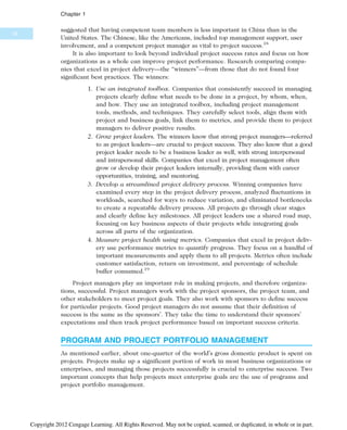 suggested that having competent team members is less important in China than in the
United States. The Chinese, like the Americans, included top management support, user
involvement, and a competent project manager as vital to project success.18
It is also important to look beyond individual project success rates and focus on how
organizations as a whole can improve project performance. Research comparing compa-
nies that excel in project delivery—the “winners”—from those that do not found four
significant best practices. The winners:
1. Use an integrated toolbox. Companies that consistently succeed in managing
projects clearly define what needs to be done in a project, by whom, when,
and how. They use an integrated toolbox, including project management
tools, methods, and techniques. They carefully select tools, align them with
project and business goals, link them to metrics, and provide them to project
managers to deliver positive results.
2. Grow project leaders. The winners know that strong project managers—referred
to as project leaders—are crucial to project success. They also know that a good
project leader needs to be a business leader as well, with strong interpersonal
and intrapersonal skills. Companies that excel in project management often
grow or develop their project leaders internally, providing them with career
opportunities, training, and mentoring.
3. Develop a streamlined project delivery process. Winning companies have
examined every step in the project delivery process, analyzed fluctuations in
workloads, searched for ways to reduce variation, and eliminated bottlenecks
to create a repeatable delivery process. All projects go through clear stages
and clearly define key milestones. All project leaders use a shared road map,
focusing on key business aspects of their projects while integrating goals
across all parts of the organization.
4. Measure project health using metrics. Companies that excel in project deliv-
ery use performance metrics to quantify progress. They focus on a handful of
important measurements and apply them to all projects. Metrics often include
customer satisfaction, return on investment, and percentage of schedule
buffer consumed.19
Project managers play an important role in making projects, and therefore organiza-
tions, successful. Project managers work with the project sponsors, the project team, and
other stakeholders to meet project goals. They also work with sponsors to define success
for particular projects. Good project managers do not assume that their definition of
success is the same as the sponsors’. They take the time to understand their sponsors’
expectations and then track project performance based on important success criteria.
PROGRAM AND PROJECT PORTFOLIO MANAGEMENT
As mentioned earlier, about one-quarter of the world’s gross domestic product is spent on
projects. Projects make up a significant portion of work in most business organizations or
enterprises, and managing those projects successfully is crucial to enterprise success. Two
important concepts that help projects meet enterprise goals are the use of programs and
project portfolio management.
16
Chapter 1
Copyright 2012 Cengage Learning. All Rights Reserved. May not be copied, scanned, or duplicated, in whole or in part.
 