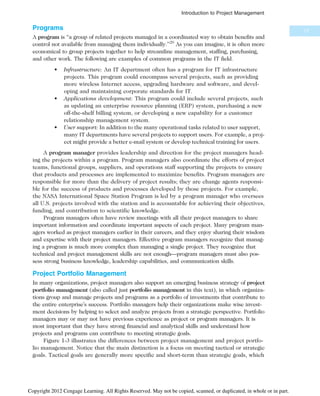 Programs
A program is “a group of related projects managed in a coordinated way to obtain benefits and
control not available from managing them individually.”20
As you can imagine, it is often more
economical to group projects together to help streamline management, staffing, purchasing,
and other work. The following are examples of common programs in the IT field.
• Infrastructure: An IT department often has a program for IT infrastructure
projects. This program could encompass several projects, such as providing
more wireless Internet access, upgrading hardware and software, and devel-
oping and maintaining corporate standards for IT.
• Applications development: This program could include several projects, such
as updating an enterprise resource planning (ERP) system, purchasing a new
off-the-shelf billing system, or developing a new capability for a customer
relationship management system.
• User support: In addition to the many operational tasks related to user support,
many IT departments have several projects to support users. For example, a proj-
ect might provide a better e-mail system or develop technical training for users.
A program manager provides leadership and direction for the project managers head-
ing the projects within a program. Program managers also coordinate the efforts of project
teams, functional groups, suppliers, and operations staff supporting the projects to ensure
that products and processes are implemented to maximize benefits. Program managers are
responsible for more than the delivery of project results; they are change agents responsi-
ble for the success of products and processes developed by those projects. For example,
the NASA International Space Station Program is led by a program manager who oversees
all U.S. projects involved with the station and is accountable for achieving their objectives,
funding, and contribution to scientific knowledge.
Program managers often have review meetings with all their project managers to share
important information and coordinate important aspects of each project. Many program man-
agers worked as project managers earlier in their careers, and they enjoy sharing their wisdom
and expertise with their project managers. Effective program managers recognize that manag-
ing a program is much more complex than managing a single project. They recognize that
technical and project management skills are not enough—program managers must also pos-
sess strong business knowledge, leadership capabilities, and communication skills.
Project Portfolio Management
In many organizations, project managers also support an emerging business strategy of project
portfolio management (also called just portfolio management in this text), in which organiza-
tions group and manage projects and programs as a portfolio of investments that contribute to
the entire enterprise’s success. Portfolio managers help their organizations make wise invest-
ment decisions by helping to select and analyze projects from a strategic perspective. Portfolio
managers may or may not have previous experience as project or program managers. It is
most important that they have strong financial and analytical skills and understand how
projects and programs can contribute to meeting strategic goals.
Figure 1-3 illustrates the differences between project management and project portfo-
lio management. Notice that the main distinction is a focus on meeting tactical or strategic
goals. Tactical goals are generally more specific and short-term than strategic goals, which
17
Introduction to Project Management
Copyright 2012 Cengage Learning. All Rights Reserved. May not be copied, scanned, or duplicated, in whole or in part.
 