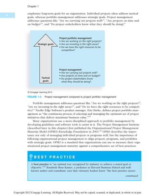 emphasize long-term goals for an organization. Individual projects often address tactical
goals, whereas portfolio management addresses strategic goals. Project management
addresses questions like “Are we carrying out projects well?”, “Are projects on time and
on budget?”, and “Do project stakeholders know what they should be doing?”
Portfolio management addresses questions like “Are we working on the right projects?”,
“Are we investing in the right areas?”, and “Do we have the right resources to be competi-
tive?” Pacific Edge Software’s product manager, Eric Burke, defines project portfolio man-
agement as “the continuous process of selecting and managing the optimum set of project
initiatives that deliver maximum business value.”21
Many organizations use a more disciplined approach to portfolio management by
developing guidelines and software tools to assist in it. The Project Management Institute
(described later in this chapter) first published the Organizational Project Management
Maturity Model (OPM3) Knowledge Foundation in 2003.22
OPM3 describes the impor-
tance not only of managing individual projects or programs well, but the importance of
following organizational project management to align projects, programs, and portfolios
with strategic goals. OPM3 is a standard that organizations can use to measure their orga-
nizational project management maturity against a comprehensive set of best practices.
B E S T P R A C T I C E
A best practice is “an optimal way recognized by industry to achieve a stated goal or
objective.”23
Rosabeth Moss Kanter, a professor at Harvard Business School and well-
known author and consultant, says that visionary leaders know “the best practice secret:
Tactical
goals
Strategic goals
Project management
• Are we carrying out projects well?
• Are projects on time and on budget?
• Do project stakeholders know
what they should be doing?
Project portfolio management
• Are we working on the right projects?
• Are we investing in the right areas?
• Do we have the right resources to be
competitive?
© Cengage Learning 2014
FIGURE 1-3 Project management compared to project portfolio management
continued
18
Chapter 1
Copyright 2012 Cengage Learning. All Rights Reserved. May not be copied, scanned, or duplicated, in whole or in part.
 