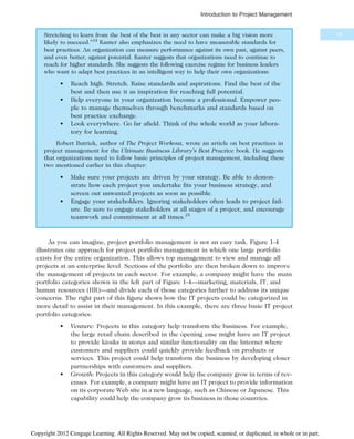 Stretching to learn from the best of the best in any sector can make a big vision more
likely to succeed.”24
Kanter also emphasizes the need to have measurable standards for
best practices. An organization can measure performance against its own past, against peers,
and even better, against potential. Kanter suggests that organizations need to continue to
reach for higher standards. She suggests the following exercise regime for business leaders
who want to adapt best practices in an intelligent way to help their own organizations:
• Reach high. Stretch. Raise standards and aspirations. Find the best of the
best and then use it as inspiration for reaching full potential.
• Help everyone in your organization become a professional. Empower peo-
ple to manage themselves through benchmarks and standards based on
best practice exchange.
• Look everywhere. Go far afield. Think of the whole world as your labora-
tory for learning.
Robert Butrick, author of The Project Workout, wrote an article on best practices in
project management for the Ultimate Business Library’s Best Practice book. He suggests
that organizations need to follow basic principles of project management, including these
two mentioned earlier in this chapter:
• Make sure your projects are driven by your strategy. Be able to demon-
strate how each project you undertake fits your business strategy, and
screen out unwanted projects as soon as possible.
• Engage your stakeholders. Ignoring stakeholders often leads to project fail-
ure. Be sure to engage stakeholders at all stages of a project, and encourage
teamwork and commitment at all times.25
As you can imagine, project portfolio management is not an easy task. Figure 1-4
illustrates one approach for project portfolio management in which one large portfolio
exists for the entire organization. This allows top management to view and manage all
projects at an enterprise level. Sections of the portfolio are then broken down to improve
the management of projects in each sector. For example, a company might have the main
portfolio categories shown in the left part of Figure 1-4—marketing, materials, IT, and
human resources (HR)—and divide each of those categories further to address its unique
concerns. The right part of this figure shows how the IT projects could be categorized in
more detail to assist in their management. In this example, there are three basic IT project
portfolio categories:
• Venture: Projects in this category help transform the business. For example,
the large retail chain described in the opening case might have an IT project
to provide kiosks in stores and similar functionality on the Internet where
customers and suppliers could quickly provide feedback on products or
services. This project could help transform the business by developing closer
partnerships with customers and suppliers.
• Growth: Projects in this category would help the company grow in terms of rev-
enues. For example, a company might have an IT project to provide information
on its corporate Web site in a new language, such as Chinese or Japanese. This
capability could help the company grow its business in those countries.
19
Introduction to Project Management
Copyright 2012 Cengage Learning. All Rights Reserved. May not be copied, scanned, or duplicated, in whole or in part.
 