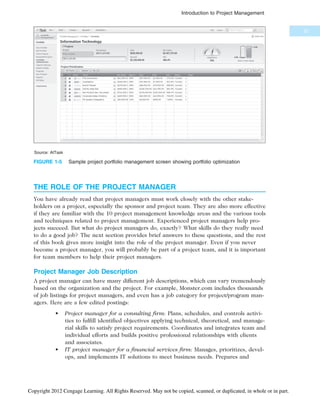 THE ROLE OF THE PROJECT MANAGER
You have already read that project managers must work closely with the other stake-
holders on a project, especially the sponsor and project team. They are also more effective
if they are familiar with the 10 project management knowledge areas and the various tools
and techniques related to project management. Experienced project managers help pro-
jects succeed. But what do project managers do, exactly? What skills do they really need
to do a good job? The next section provides brief answers to these questions, and the rest
of this book gives more insight into the role of the project manager. Even if you never
become a project manager, you will probably be part of a project team, and it is important
for team members to help their project managers.
Project Manager Job Description
A project manager can have many different job descriptions, which can vary tremendously
based on the organization and the project. For example, Monster.com includes thousands
of job listings for project managers, and even has a job category for project/program man-
agers. Here are a few edited postings:
• Project manager for a consulting firm: Plans, schedules, and controls activi-
ties to fulfill identified objectives applying technical, theoretical, and manage-
rial skills to satisfy project requirements. Coordinates and integrates team and
individual efforts and builds positive professional relationships with clients
and associates.
• IT project manager for a financial services firm: Manages, prioritizes, devel-
ops, and implements IT solutions to meet business needs. Prepares and
Source: AtTask
FIGURE 1-5 Sample project portfolio management screen showing portfolio optimization
21
Introduction to Project Management
Copyright 2012 Cengage Learning. All Rights Reserved. May not be copied, scanned, or duplicated, in whole or in part.
 
