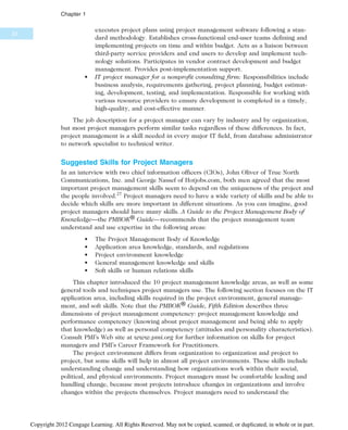 executes project plans using project management software following a stan-
dard methodology. Establishes cross-functional end-user teams defining and
implementing projects on time and within budget. Acts as a liaison between
third-party service providers and end users to develop and implement tech-
nology solutions. Participates in vendor contract development and budget
management. Provides post-implementation support.
• IT project manager for a nonprofit consulting firm: Responsibilities include
business analysis, requirements gathering, project planning, budget estimat-
ing, development, testing, and implementation. Responsible for working with
various resource providers to ensure development is completed in a timely,
high-quality, and cost-effective manner.
The job description for a project manager can vary by industry and by organization,
but most project managers perform similar tasks regardless of these differences. In fact,
project management is a skill needed in every major IT field, from database administrator
to network specialist to technical writer.
Suggested Skills for Project Managers
In an interview with two chief information officers (CIOs), John Oliver of True North
Communications, Inc. and George Nassef of Hotjobs.com, both men agreed that the most
important project management skills seem to depend on the uniqueness of the project and
the people involved.27
Project managers need to have a wide variety of skills and be able to
decide which skills are more important in different situations. As you can imagine, good
project managers should have many skills. A Guide to the Project Management Body of
Knowledge—the PMBOK® Guide—recommends that the project management team
understand and use expertise in the following areas:
• The Project Management Body of Knowledge
• Application area knowledge, standards, and regulations
• Project environment knowledge
• General management knowledge and skills
• Soft skills or human relations skills
This chapter introduced the 10 project management knowledge areas, as well as some
general tools and techniques project managers use. The following section focuses on the IT
application area, including skills required in the project environment, general manage-
ment, and soft skills. Note that the PMBOK® Guide, Fifth Edition describes three
dimensions of project management competency: project management knowledge and
performance competency (knowing about project management and being able to apply
that knowledge) as well as personal competency (attitudes and personality characteristics).
Consult PMI’s Web site at www.pmi.org for further information on skills for project
managers and PMI’s Career Framework for Practitioners.
The project environment differs from organization to organization and project to
project, but some skills will help in almost all project environments. These skills include
understanding change and understanding how organizations work within their social,
political, and physical environments. Project managers must be comfortable leading and
handling change, because most projects introduce changes in organizations and involve
changes within the projects themselves. Project managers need to understand the
22
Chapter 1
Copyright 2012 Cengage Learning. All Rights Reserved. May not be copied, scanned, or duplicated, in whole or in part.
 